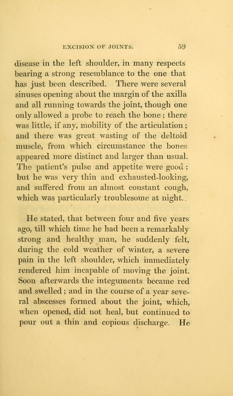 disease in the left shoulder, in many respects bearing a strong resemblance to the one that has just been described. There were several sinuses opening about the margin of the axilla and all running towards the joint, though one only allowed a probe to reach the bone; there was little, if any, mobility of the articulation; and there was great wasting of the deltoid muscle, from which circumstance the bones appeared more distinct and larger than usual. The patient's pulse and appetite were good ; but he was very thin and exhausted-looking, and suiFered from an almost constant cough, which was particularly troublesome at night.. He stated, that between four and five years ago, till which time he had been a remarkably strong and healthy man, he suddenly felt, during the cold weather of winter, a severe pain in the left shoulder, which immediately rendered him incapable of moving the joint. Soon afterwards the integuments became red and swelled; and in the course of a year seve- ral abscesses formed about the joint, which, when opened, did not heal, but continued to pour out a thin and copious discharge. He