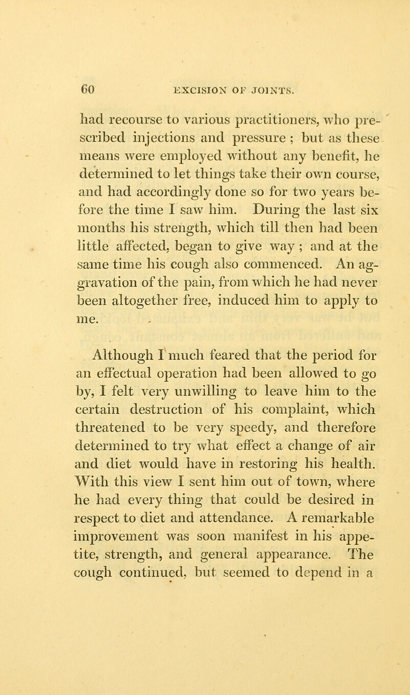 had recourse to various practitioners, who pre- scribed injections and pressure ; but as these means were employed without any benefit, he determined to let things take their own course, and had accordingly done so for two years be- fore the time I saw him. During the last six months his strength, which till then had been little affected, began to give way ; and at the same time his cough also commenced. An ag- gravation of the pain, from which he had never been altogether free, induced him to apply to me. Although I much feared that the period for an effectual operation had been allowed to go by, I felt very unwilling to leave him to the certain destruction of his complaint, which threatened to be very speedy, and therefore determined to try what effect a change of air and diet would have in restoring his health. With this view I sent him out of town, where he had every thing that could be desired in respect to diet and attendance. A remarkable improvement was soon manifest in his appe- tite, strength, and general appearance. The cough continued, but seemed to depend in a