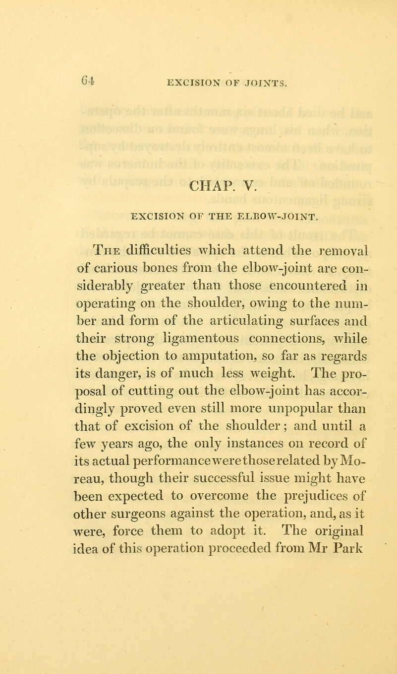 CHAP. V. EXCISION OF THE ELBOW-JOINT. The difficulties which attend the removal of carious bones from the elbow-joint are con- siderably greater than those encountered in operating on the shoulder, owing to the num- ber and form of the articulating surfaces and their strong ligamentous connections, while the objection to amputation, so far as regards its danger, is of much less weight. The pro- posal of cutting out the elbow-joint has accor- dingly proved even still more unpopular than that of excision of the shoulder; and until a few years ago, the only instances on record of its actual performance were those related by Mo- reau, though their successful issue might have been expected to overcome the prejudices of other surgeons against the operation, and, as it were, force them to adopt it. The original idea of this operation proceeded from Mr Park