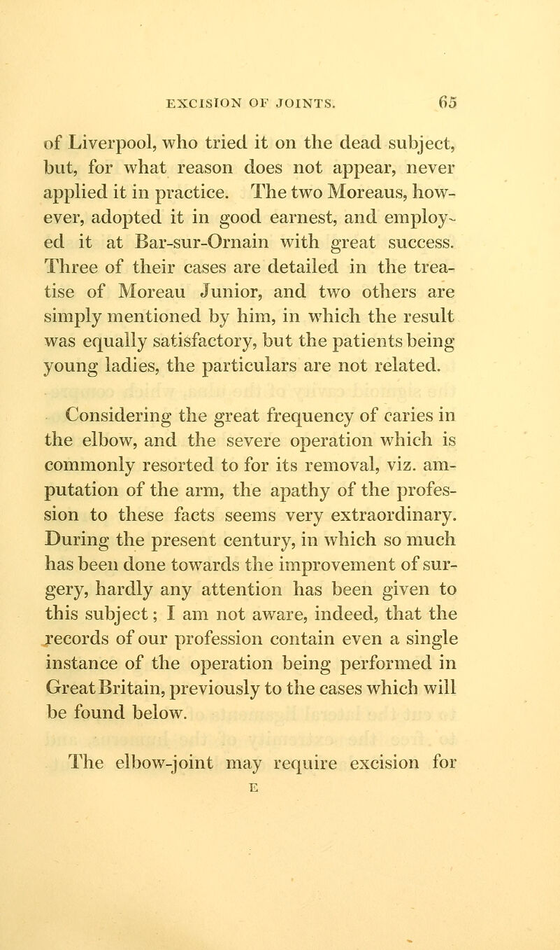 of Liverpool, who tried it on the dead subject, but, for what reason does not appear, never applied it in practice. The two Moreaus, how- ever, adopted it in good earnest, and employ- ed it at Bar-sur-Ornain with great success. Three of their cases are detailed in the trea- tise of Moreau Junior, and two others are simply mentioned by him, in which the result was equally satisfactory, but the patients being young ladies, the particulars are not related. Considering the great frequency of caries in the elbow, and the severe operation which is commonly resorted to for its removal, viz. am- putation of the arm, the apathy of the profes- sion to these facts seems very extraordinary. During the present century, in which so much has been done towards the improvement of sur- gery, hardly any attention has been given to this subject; I am not aware, indeed, that the records of our profession contain even a single instance of the operation being performed in Great Britain, previously to the cases which will be found below. The elbow-joint may require excision for