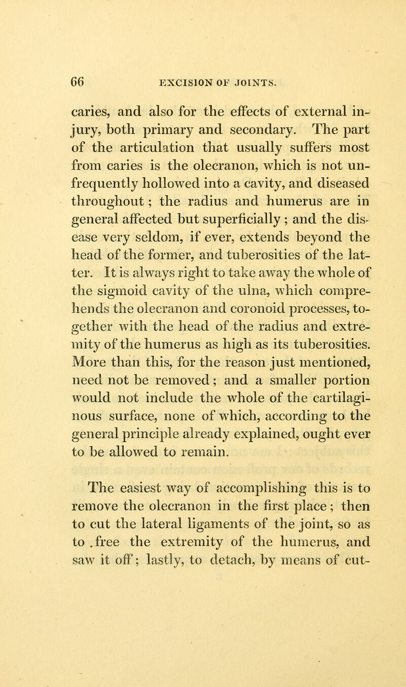 caries, and also for the effects of external in- jury, both primary and secondary. The part of the articulation that usually suffers most from caries is the olecranon, which is not un- frequently hollowed into a cavity, and diseased throughout; the radius and humerus are in general affected but superficially ; and the dis- ease very seldom, if ever, extends beyond the head of the former, and tuberosities of the lat- ter. It is always right to take away the whole of the sigmoid cavity of the ulna, which compre- hends the olecranon and coronoid processes, to- gether with the head of the radius and extre- mity of the humerus as high as its tuberosities. More than this, for the reason just mentioned, need not be removed; and a smaller portion would not include the whole of the cartilagi- nous surface, none of which, according to the general principle already explained, ought ever to be allowed to remain. The easiest way of accomplishing this is to remove the olecranon in the first place; then to cut the lateral ligaments of the joint, so as to .free the extremity of the humerus, and saw it off; lastly, to detach, by means of cut-