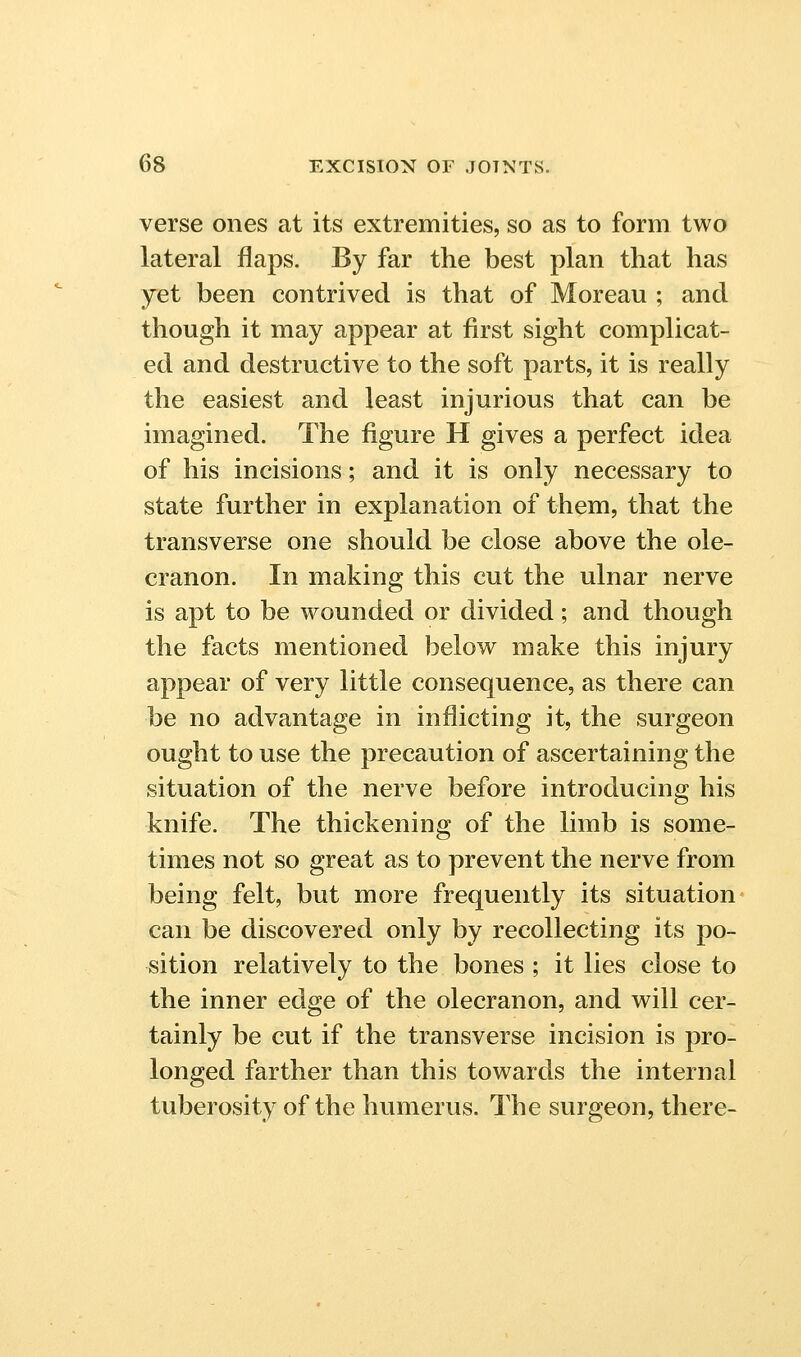 verse ones at its extremities, so as to form two lateral flaps. By far the best plan that has yet been contrived is that of Moreau ; and though it may appear at first sight complicat- ed and destructive to the soft parts, it is really the easiest and least injurious that can be imagined. The figure H gives a perfect idea of his incisions; and it is only necessary to state further in explanation of them, that the transverse one should be close above the ole- cranon. In making this cut the ulnar nerve is apt to be wounded or divided; and though the facts mentioned below make this injury appear of very little consequence, as there can be no advantage in inflicting it, the surgeon ought to use the precaution of ascertaining the situation of the nerve before introducing his knife. The thickening of the limb is some- times not so great as to prevent the nerve from being felt, but more frequently its situation can be discovered only by recollecting its po- sition relatively to the bones ; it lies close to the inner edge of the olecranon, and will cer- tainly be cut if the transverse incision is pro- longed farther than this towards the internal tuberosity of the humerus. The surgeon, there-