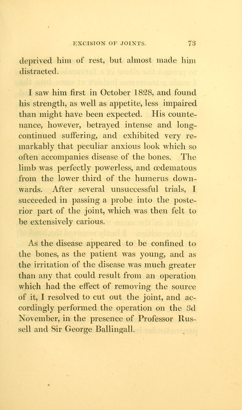 deprived him of rest, but almost made him distracted. I saw him first in October 1828, and found his strength, as well as appetite, less impaired than might have been expected. His counte- nance, however, betrayed intense and long- continued suffering, and exhibited very re- markably that peculiar anxious look which so often accompanies disease of the bones. The limb was perfectly powerless, and oedematous from the lower third of the humerus down- wards. After several unsuccessful trials, I succeeded in passing a probe into the poste- rior part of the joint, which was then felt to be extensively carious. As the disease appeared to be confined to the bones, as the patient was young, and as the irritation of the disease was much greater than any that could result from an operation which had the efiect of removing the source of it, I resolved to cut out the joint, and ac- cordingly performed the operation on the od November, in the presence of Professor Rus- sell and Sir George Ballingall.