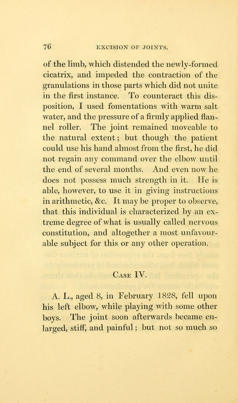 of the limb, which distended the newly-formed cicatrix, and impeded the contraction of the granulations in those parts which did not unite in the first instance. To counteract this dis- position, I used fomentations with warm salt water, and the pressure of a firmly applied flan- nel roller. The joint remained moveable to the natural extent; but though the patient could use his hand almost from the first, he did not regain any command over the elbow until the end of several months. And even now he does not possess much strength in it. He is able, however, to use it in giving instructions in arithmetic, &c. It may be proper to observe, that this individual is characterized by an ex- treme degree of what is usually called nervous constitution, and altogether a most unfavour- able subject for this or any other operation. Case IV. A. L., aged 8, in February 1828, fell upon his left elbow, while playing with some other boys. The joint soon afterwards became en- larged, stiff*, and painful; but not so much so