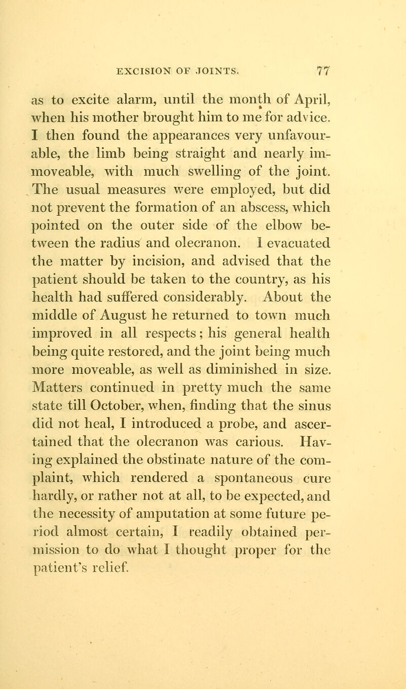 as to excite alarm, vintil the month of April, when his mother brought him to me for advice. I then found the appearances very unfavour- able, the limb being straight and nearly im- moveable, with much swelling of the joint. The usual measures were employed, but did not prevent the formation of an abscess, which pointed on the outer side of the elbow be- tween the radius and olecranon. 1 evacuated the matter by incision, and advised that the patient should be taken to the country, as his health had suffered considerably. About the middle of August he returned to town much improved in all respects; his general health being quite restored, and the joint being much more moveable, as well as diminished in size. Matters continued in pretty much the same state till October, when, finding that the sinus did not heal, I introduced a probe, and ascer- tained that the olecranon was carious. Hav- ing explained the obstinate nature of the com- plaint, which rendered a spontaneous cure hardly, or rather not at all, to be expected, and the necessity of amputation at some future pe- riod almost certain, I readily obtained per- mission to do what I thought proper for the patient's relief.