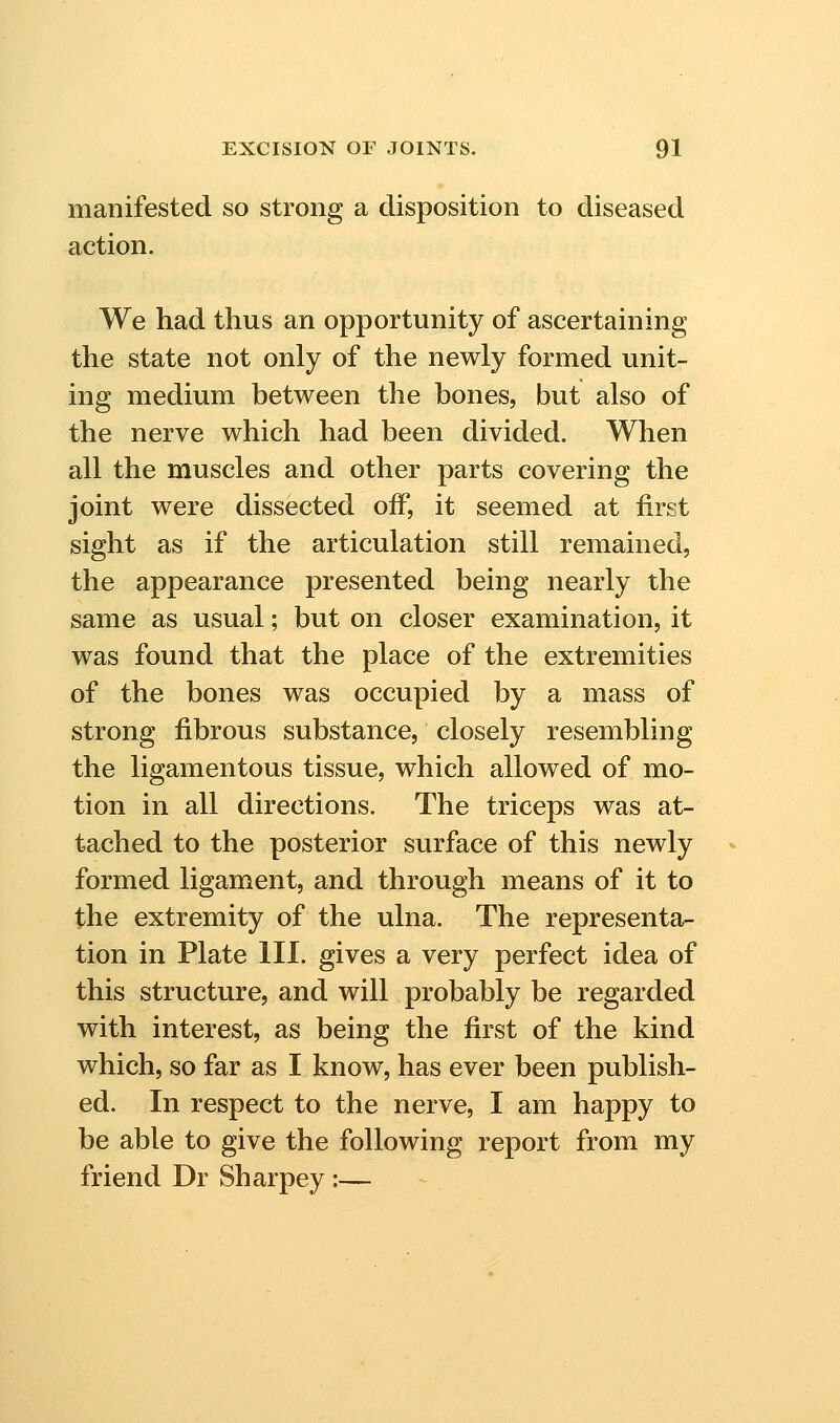 manifested so strong a disposition to diseased action. We had thus an opportunity of ascertaining the state not only of the newly formed unit- ing medium between the bones, but also of the nerve which had been divided. When all the muscles and other parts covering the joint were dissected off, it seemed at first sight as if the articulation still remained, the appearance presented being nearly the same as usual; but on closer examination, it was found that the place of the extremities of the bones was occupied by a mass of strong fibrous substance, closely resembling the ligamentous tissue, which allowed of mo- tion in all directions. The triceps was at- tached to the posterior surface of this newly formed ligament, and through means of it to the extremity of the ulna. The representa- tion in Plate III. gives a very perfect idea of this structure, and will probably be regarded with interest, as being the first of the kind which, so far as I know, has ever been publish- ed. In respect to the nerve, I am happy to be able to give the following report from my friend Dr Sharpey :—