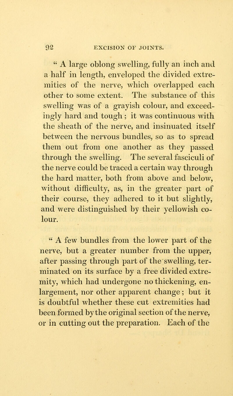  A large oblong swelling, fully an inch and a half in length, enveloped the divided extre- mities of the nerve, which overlapped each other to some extent. The substance of this swelling was of a grayish colour, and exceed- ingly hard and tough ; it was continuous with the sheath of the nerve, and insinuated itself between the nervous bundles, so as to spread them out from one another as they passed through the swelling. The several fasciculi of the nerve could be traced a certain way through the hard matter, both from above and below, without difficulty, as, in the greater part of their course, they adhered to it but slightly, and were distinguished by their yellowish co- lour.  A few bundles from the lower part of the nerve, but a greater number from the upper, after passing through part of the swelling, ter- minated on its surface by a free divided extre- mity, which had undergone no thickening, en- largement, nor other apparent change; but it is doubtful whether these cut extremities had been formed by the original section of the nerve, or in cutting out the preparation. Each of the