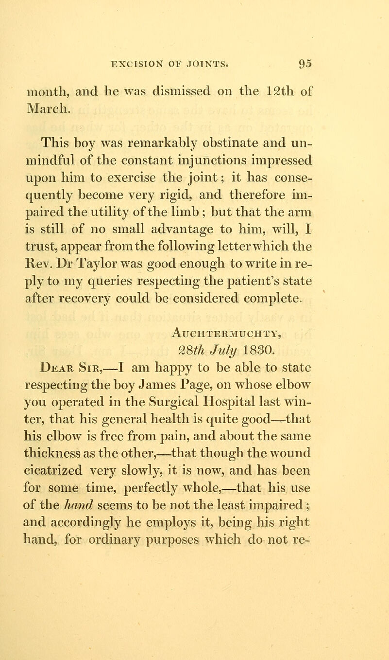 month, and he was dismissed on the 12th of March. This boy was remarkably obstinate and un- mindful of the constant injunctions impressed upon him to exercise the joint; it has conse- quently become very rigid, and therefore im- paired the utility of the limb ; but that the arm is still of no small advantage to him, will, I trust, appear from the following letter which the Rev. Dr Taylor was good enough to write in re- ply to my queries respecting the patient's state after recovery could be considered complete. AuCHTERMUCHTY, 28th lull/18S0. Dear Sir,—I am happy to be able to state respecting the boy James Page, on whose elbow you operated in the Surgical Hospital last win- ter, that his general health is quite good—that his elbow is free from pain, and about the same thickness as the other,—that though the wound cicatrized very slowly, it is now, and has been for some time, perfectly whole,—that his use of the hand seems to be not the least impaired; and accordingly he employs it, being his right hand, for ordinary purposes which do not re-
