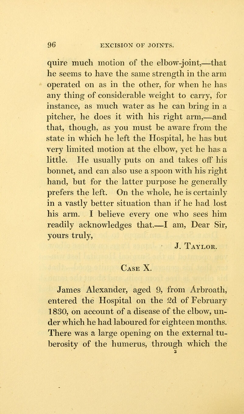 quire much motion of the elbow-joint,—that he seems to have the same strength in the arm operated on as in the other, for when he has any thing of considerable weight to carry, for instance, as much water as he can bring in a pitcher, he does it with his right arm,—and that, though, as you must be aware from the state in which he left the Hospital, he has but very limited motion at the elbow, yet he has a little. He usually puts on and takes off his bonnet, and can also use a spoon with his right hand, but for the latter purpose he generally prefers the left. On the whole, he is certainly in a vastly better situation than if he had lost his arm. I believe every one who sees him readily acknowledges that.—I am, Dear Sir, yours truly, J. Taylor. Case X. James Alexander, aged 9, from Arbroath, entered the Hospital on the 2d of February 1830, on account of a disease of the elbow, un- der which he had laboured for eighteen months. There was a large opening on the external tu- berosity of the humerus, through which the