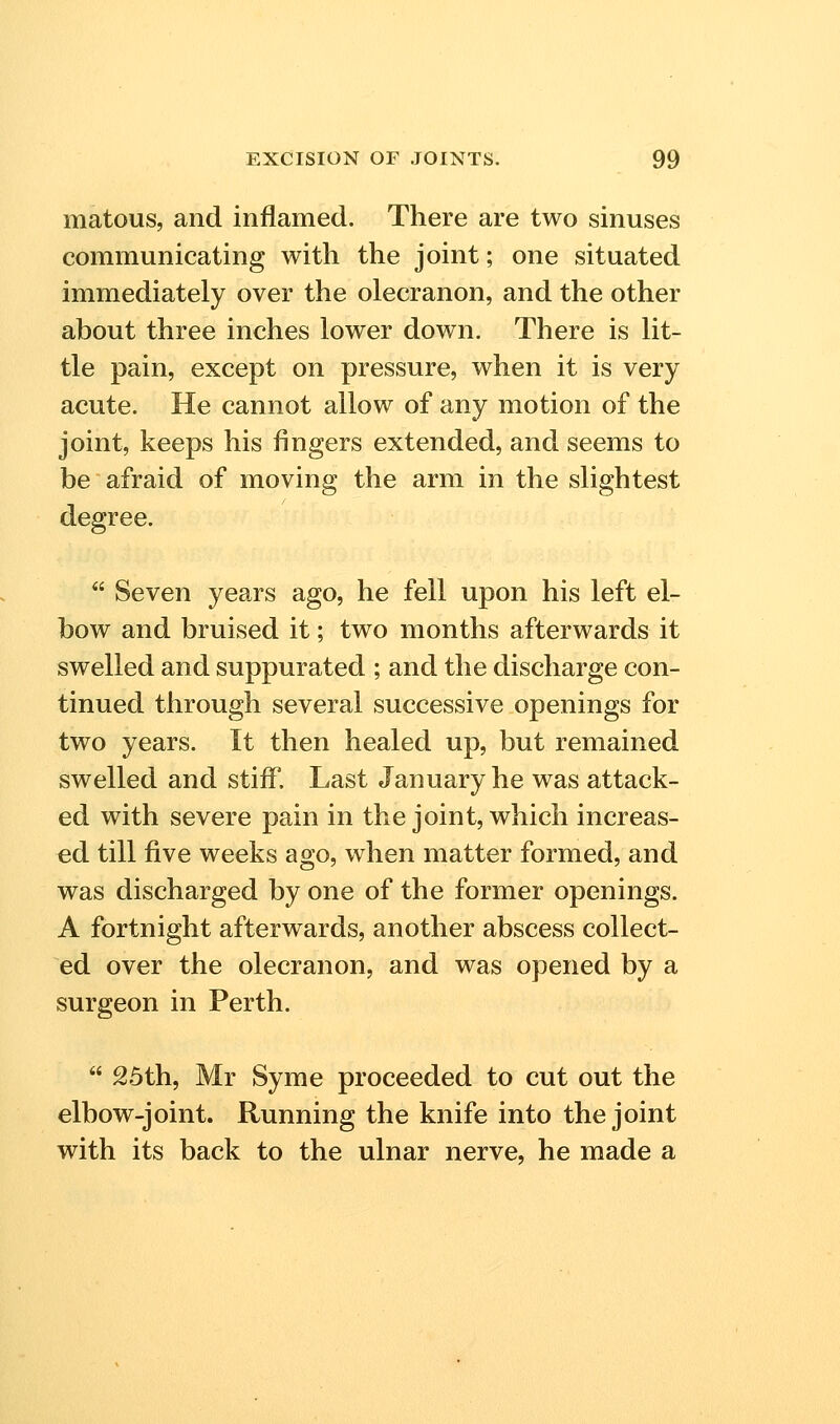 matous, and inflamed. There are two sinuses communicating with the joint; one situated immediately over the olecranon, and the other about three inches lower down. There is lit- tle pain, except on pressure, when it is very acute. He cannot allow of any motion of the joint, keeps his fingers extended, and seems to be afraid of moving the arm in the slightest degree.  Seven years ago, he fell upon his left el- bow and bruised it; two months afterwards it swelled and suppurated ; and the discharge con- tinued through several successive openings for two years. It then healed up, but remained swelled and stiff. Last January he was attack- ed with severe pain in the joint, which increas- ed till five weeks ago, when matter formed, and was discharged by one of the former openings. A fortnight afterwards, another abscess collect- ed over the olecranon, and was opened by a surgeon in Perth.  25th, Mr Syme proceeded to cut out the elbow-joint. Running the knife into the joint with its back to the ulnar nerve, he made a