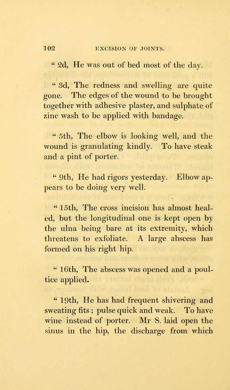  2d, He was out of bed most of the day,  3d, The redness and swelling are quite gone. The edges of the wound to be brought together with adhesive plaster, and sulphate of zinc wash to be applied with bandage.  5th, The elbow is looking well, and the wound is granulating kindly. To have steak and a pint of porter.  9th5 He had rigors yesterday. Elbow ap- pears to be doing very well.  15th, The cross incision has almost heal- ed, but the longitudinal one is kept open by the ulna being bare at its extremity, which threatens to exfoliate. A large abscess has formed on his right hip.  16th, The abscess was opened and a poul- tice applied.  19th, He has had frequent shivering and sweating fits ; pulse quick and weak. To have wine instead of porter. Mr S. laid open the sinus in the hip, the discharge from which