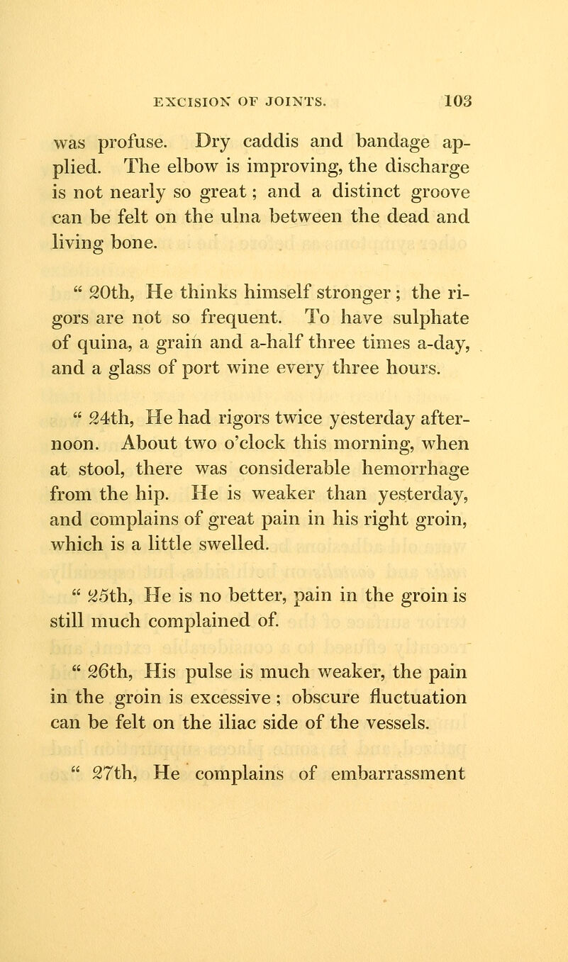 was profuse. Dry caddis and bandage ap- plied. The elbow is improving, the discharge is not nearly so great; and a distinct groove can be felt on the ulna between the dead and living bone.  20th, He thinks himself stronger ; the ri- gors are not so frequent. To have sulphate of quina, a grain and a-half three times a-day, and a glass of port wine every three hours.  S4th, He had rigors twice yesterday after- noon. About two o'clock this morning, when at stool, there was considerable hemorrhage from the hip. He is weaker than yesterday, and complains of great pain in his right groin, which is a little swelled.  25th, He is no better, pain in the groin is still much complained of.  26th, His pulse is much weaker, the pain in the groin is excessive ; obscure fluctuation can be felt on the iliac side of the vessels.  27th, He complains of embarrassment