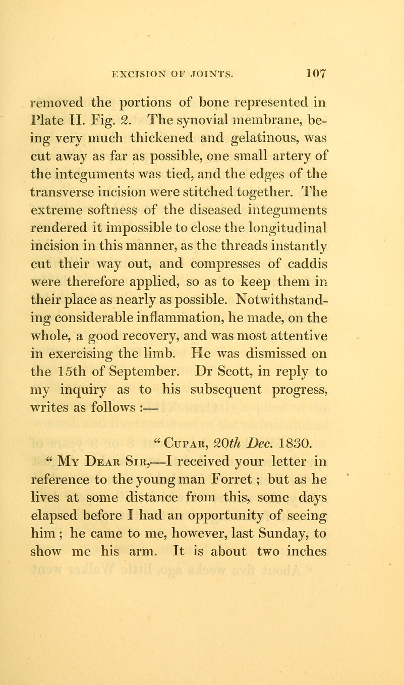 removed the portions of bone represented in Plate 11. Fig. 2. The synovial membrane, be- ing very much thickened and gelatinous, v^as cut away as far as possible, one small artery of the integuments was tied, and the edges of the transverse incision were stitched together. The extreme softness of the diseased integuments rendered it impossible to close the longitudinal incision in this manner, as the threads instantly cut their way out, and compresses of caddis were therefore applied, so as to keep them in their place as nearly as possible. Notwithstand- ing considerable inflammation, he made, on the whole, a good recovery, and was most attentive in exercising the limb. He was dismissed on the 15th of September. Dr Scott, in reply to my inquiry as to his subsequent progress, writes as follows :—  Cupar, 20fh Dec. 1830.  My Dear Sir,—I received your letter in reference to the young man Forret; but as he lives at some distance from this, some days elapsed before I had an opportunity of seeing him ; he came to me, however, last Sunday, to show me his arm. It is about two inches