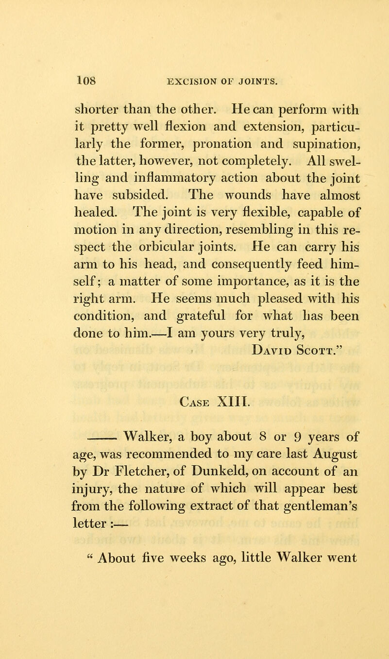 shorter than the other. He can perform with it pretty well flexion and extension, particu- larly the former, pronation and supination, the latter, however, not completely. All swel- ling and inflammatory action about the joint have subsided. The wounds have almost healed. The joint is very flexible, capable of motion in any direction, resembling in this re- spect the orbicular joints. He can carry his arm to his head, and consequently feed him- self ; a matter of some importance, as it is the right arm. He seems much pleased with his condition, and grateful for what has been done to him.—I am yours very truly, David Scott. Case XIII. —— Walker, a boy about 8 or 9 years of age, was recommended to my care last August by Dr Fletcher, of Dunkeld, on account of an injury, the natu¥e of which will appear best from the following extract of that gentleman's letter:—  About five weeks ago, little Walker went
