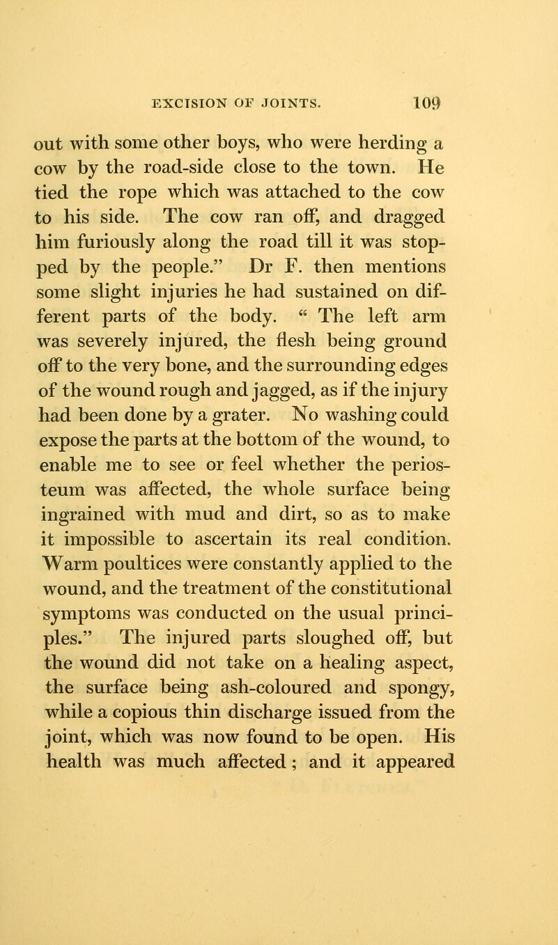 out with some other boys, who were herding a cow by the road-side close to the town. He tied the rope which was attached to the cow to his side. The cow ran off, and dragged him furiously along the road till it was stop- ped by the people. Dr F. then mentions some slight injuries he had sustained on dif- ferent parts of the body.  The left arm was severely injured, the flesh being ground off to the very bone, and the surrounding edges of the wound rough and jagged, as if the injury had been done by a grater. No washing could expose the parts at the bottom of the wound, to enable me to see or feel whether the perios- teum was affected, the whole surface being ingrained with mud and dirt, so as to make it impossible to ascertain its real condition. Warm poultices were constantly applied to the wound, and the treatment of the constitutional symptoms was conducted on the usual princi- ples. The injured parts sloughed off, but the wound did not take on a healing aspect, the surface being ash-coloured and spongy, while a copious thin discharge issued from the joint, which was now found to be open. His health was much affected; and it appeared