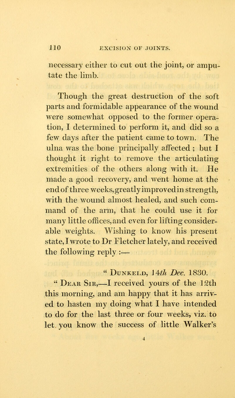 necessary either to cut out the joint, or ampu- tate the limb. Though the great destruction of the soft parts and formidable appearance of the wound were somewhat opposed to the former opera- tion, I determined to perform it, and did so a few days after the patient came to town. The ulna was the bone principally affected ; but I thought it right to remove the articulating extremities of the others along with it. He made a good recovery, and went home at the end of three weeks, greatly improved in strength, with the wound almost healed, and such com- mand of the arm, that he could use it for many little offices, and even for lifting consider- able weights. Wishing to know his present state, I wrote to Dr Fletchel: lately, and received the following reply :—  DuNKEi.D, i4<th Dec. 1880.  Dear Sir,—I received yours of the 12th this morning, and am happy that it has arriv- ed to hasten my doing what I have intended to do for the last three or four weeks, viz. to let. you know the success of little Walker's
