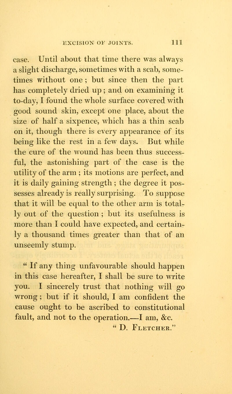 case. Until about that time there was always a slight discharge, sometimes with a scab, some- times without one ; but since then the part has completely dried up; and on examining it to-day, I found the whole surface covered with good sound skin, except one place, about the size of half a sixpence, which has a thin scab on it, though there is every appearance of its being like the rest in a few days. But while the cure of the wound has been thus success- ful, the astonishing part of the case is the utility of the arm ; its motions are perfect, and it is daily gaining strength ; the degree it pos- sesses already is really surprising. To suppose that it will be equal to the other arm is total- ly out of the question ; but its usefulness is more than I could have expected, and certain- ly a thousand times greater than that of an unseemly stump.  If any thing unfavourable should happen in this case hereafter, I shall be sure to write you. I sincerely trust that nothing will go wrong; but if it should, I am confident the cause ought to be ascribed to constitutional fault, and not to the operation.—I am, &c.  D. Fletcher.