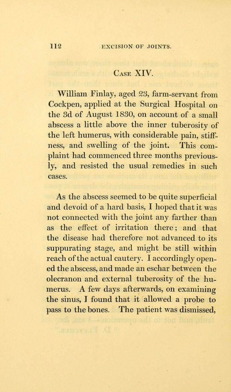 Case XIV. William Finlay, aged 23, farm-servant from Cockpen, applied at the Surgical Hospital on the 3d of August 1830, on account of a small abscess a little above the inner tuberosity of the left humerus, with considerable pain, stiff- ness, and swelling of the joint. This com- plaint had commenced three months previous- ly, and resisted the usual remedies in such cases. As the abscess seemed to be quite superficial and devoid of a hard basis, I hoped that it was not connected with the joint any farther than as the effect of irritation there; and that the disease had therefore not advanced to its suppurating stage, and might be still within reach of the actual cautery. I accordingly open- ed the abscess, and made an eschar between the olecranon and external tuberosity of the hu- merus. A few days afterwards, on examining the sinus, T found that it allowed a probe to pass to the bones. The patient was dismissed.