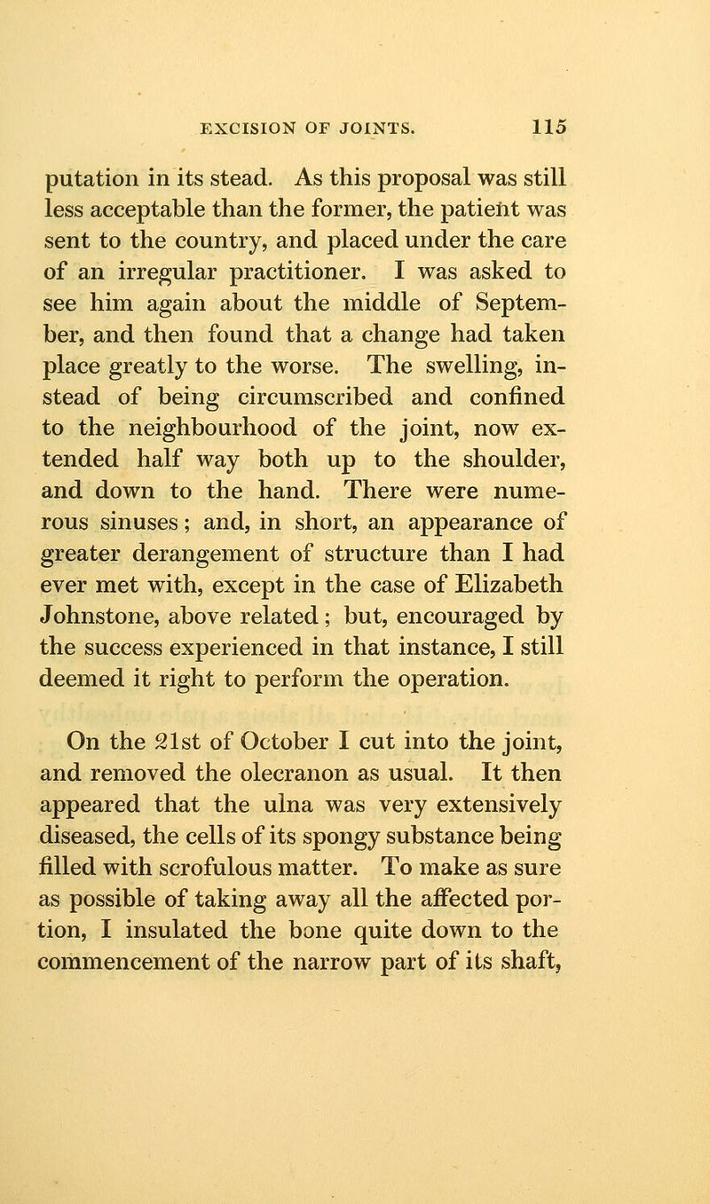 putation in its stead. As this proposal was still less acceptable than the former, the patieiit was sent to the country, and placed under the care of an irregular practitioner. I was asked to see him again about the middle of Septem- ber, and then found that a change had taken place greatly to the worse. The swelling, in- stead of being circumscribed and confined to the neighbourhood of the joint, now ex- tended half way both up to the shoulder, and down to the hand. There were nume- rous sinuses; and, in short, an appearance of greater derangement of structure than I had ever met with, except in the case of Elizabeth Johnstone, above related; but, encouraged by the success experienced in that instance, I still deemed it right to perform the operation. On the 21st of October I cut into the joint, and removed the olecranon as usual. It then appeared that the ulna was very extensively diseased, the cells of its spongy substance being filled with scrofulous matter. To make as sure as possible of taking away all the affected por- tion, I insulated the bone quite down to the commencement of the narrow part of its shaftj