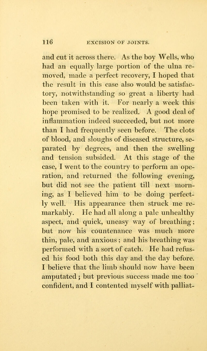 and cut it across there. As the boy Wells, who had an equally large portion of the ulna re- moved, made a perfect recovery, I hoped that the result in this case also would be satisfac- tory, notwithstanding so great a liberty had been taken with it. For nearly a week this hope promised to be realized. A good deal of inflammation indeed succeeded, but not more than I had frequently seen before. The clots of blood, and sloughs of diseased structure, se- parated by degrees, and then the swelling and tension subsided. At this stage of the case, I went to the country to perform an ope- ration, and returned the following evening, but did not see the patient till next morn- ing, as I believed him to be doing perfect- ly well. His appearance then struck me re- markably. He had all along a pale unhealthy aspect, and quick, uneasy way of breathing; but now his countenance was much more thin, pale, and anxious ; and his breathing was performed with a sort of catch. He had refus- ed his food both this day and the day before. I believe that the limb should now have been amputated; but previous success made me too confident, and I contented myself with palliat-