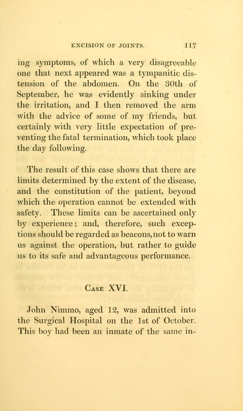 ing symptoms, of which a very disagreeable one that next appeared was a tympanitic dis- tension of the abdomen. On the 30th of September, he was evidently sinking under the irritation, and I then removed the arm with the advice of some of my friends, but certainly with very little expectation of pre- venting the fatal termination, which took place the day following. The result of this case shows that there are limits determined by the extent of the disease, and the constitution of the patient, beyond which the operation cannot be extended with safety. These limits can be ascertained only by experience; and, therefore, such excep- tions should be regarded as beacons, not to warn us against the operation, but rather to guide us to its safe and advantageous performance. Case XVI. John Nimmo, aged 12, was admitted into the Surgical Hospital on the 1st of October. This boy had been an inmate of the same in-