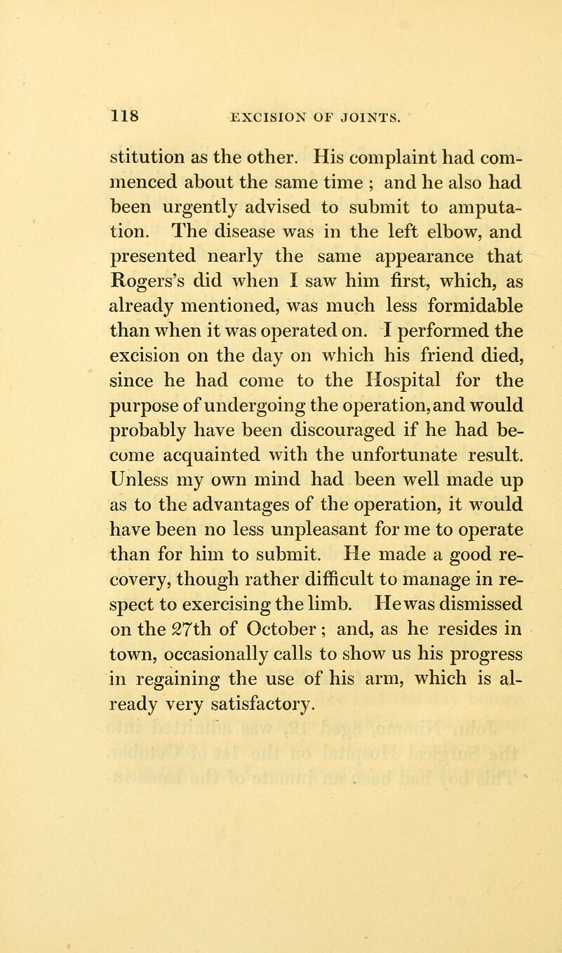 stitution as the other. His complaint had com- menced about the same time ; and he also had been urgently advised to submit to amputa- tion. The disease was in the left elbow, and presented nearly the same appearance that Rogers's did when I saw him first, which, as already mentioned, was much less formidable than when it was operated on. I performed the excision on the day on which his friend died, since he had come to the Hospital for the purpose of undergoing the operation, and would probably have been discouraged if he had be- come acquainted with the unfortunate result. Unless my own mind had been well made up as to the advantages of the operation, it would have been no less unpleasant for me to operate than for him to submit. He made a good re- covery, though rather difficult to manage in re- spect to exercising the limb. He was dismissed on the 27th of October; and, as he resides in town, occasionally calls to show us his progress in regaining the use of his arm, which is al- ready very satisfactory.