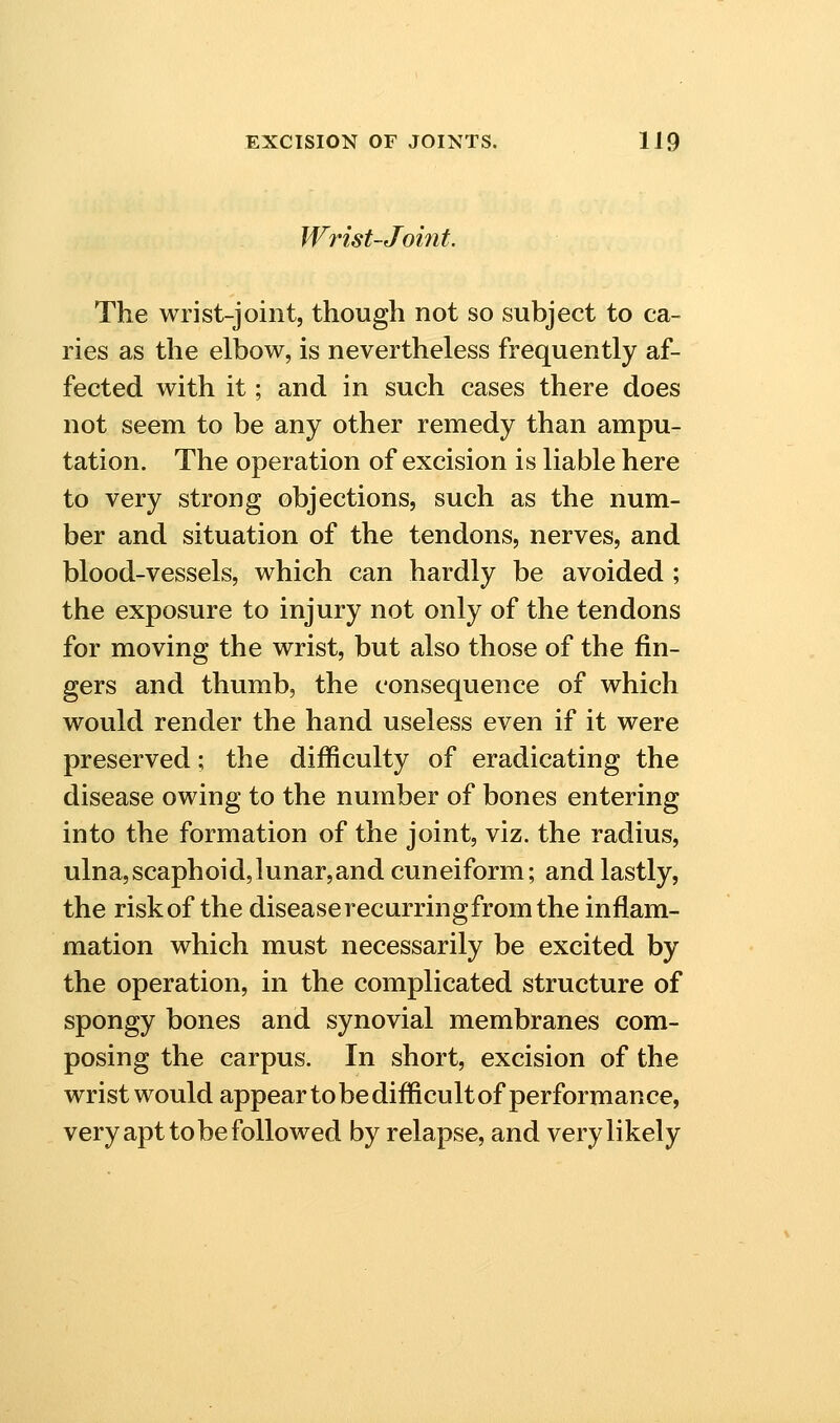 Wrist-Joint. The wrist-joint, though not so subject to ca- ries as the elbow, is nevertheless frequently af- fected with it; and in such cases there does not seem to be any other remedy than ampu- tation. The operation of excision is liable here to very strong objections, such as the num- ber and situation of the tendons, nerves, and blood-vessels, which can hardly be avoided ; the exposure to injury not only of the tendons for moving the wrist, but also those of the fin- gers and thumb, the consequence of which would render the hand useless even if it were preserved; the difficulty of eradicating the disease owing to the number of bones entering into the formation of the joint, viz. the radius, ulna,scaphoid,lunar,and cuneiform; and lastly, the risk of the disease recurringfrom the inflam- mation which must necessarily be excited by the operation, in the complicated structure of spongy bones and synovial membranes com- posing the carpus. In short, excision of the wrist would appear to be difficult of performance, very apt to be followed by relapse, and very likely