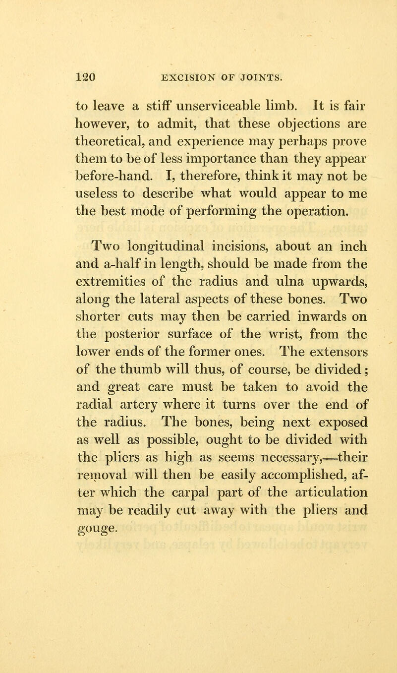 to leave a stiff unserviceable limb. It is fair however, to admit, that these objections are theoretical, and experience may perhaps prove them to be of less importance than they appear before-hand. I, therefore, think it may not be useless to describe what would appear to me the best mode of performing the operation. Two longitudinal incisions, about an inch and a-half in length, should be made from the extremities of the radius and ulna upwards, along the lateral aspects of these bones. Two shorter cuts may then be carried inwards on the posterior surface of the wrist, from the lower ends of the former ones. The extensors of the thumb will thus, of course, be divided; and great care must be taken to avoid the radial artery where it turns over the end of the radius. The bones, being next exposed as well as possible, ought to be divided with the pliers as high as seems necessary,—their removal will then be easily accomplished, af- ter which the carpal part of the articulation may be readily cut away with the pliers and gouge.
