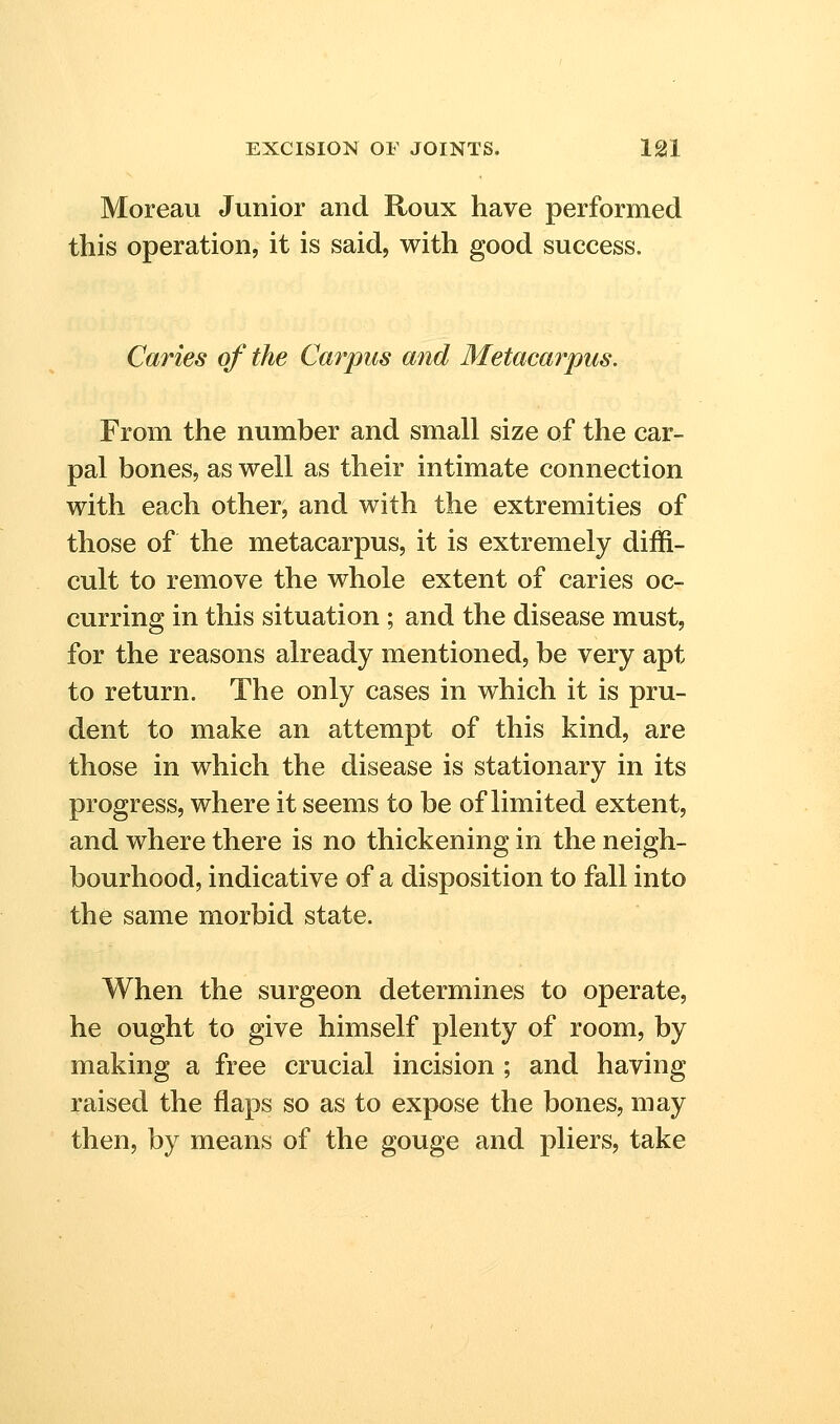 Moreau Junior and Roux have performed this operation, it is said, with good success. Caries of the Carpus and Metacarpus. From the number and small size of the car- pal bones, as well as their intimate connection with each other, and with the extremities of those of the metacarpus, it is extremely diffi- cult to remove the whole extent of caries oc- curring in this situation ; and the disease must, for the reasons already mentioned, be very apt to return. The only cases in which it is pru- dent to make an attempt of this kind, are those in which the disease is stationary in its progress, where it seems to be of limited extent, and where there is no thickening in the neigh- bourhood, indicative of a disposition to fall into the same morbid state. When the surgeon determines to operate, he ought to give himself plenty of room, by making a free crucial incision ; and having raised the flaps so as to expose the bones, may then, by means of the gouge and pliers, take