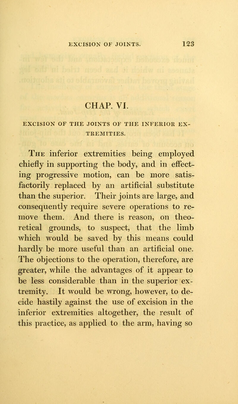 CHAP. VI. EXCISION OF THE JOINTS OF THE INFERIOR EX- TREMITIES. The inferior extremities being employed chiefly in supporting the body, and in effect- ing progressive motion, can be more satis- factorily replaced by an artificial substitute than the superior. Their joints are large, and consequently require severe operations to re- move them. And there is reason, on theo- retical grounds, to suspect, that the limb which vrould be saved by this means could hardly be more useful than an artificial one. The objections to the operation, therefore, are greater, while the advantages of it appear to be less considerable than in the superior ex- tremity. It would be wrong, however, to de- cide hastily against the use of excision in the inferior extremities altogether, the result of this practice, as applied to the arm, having so