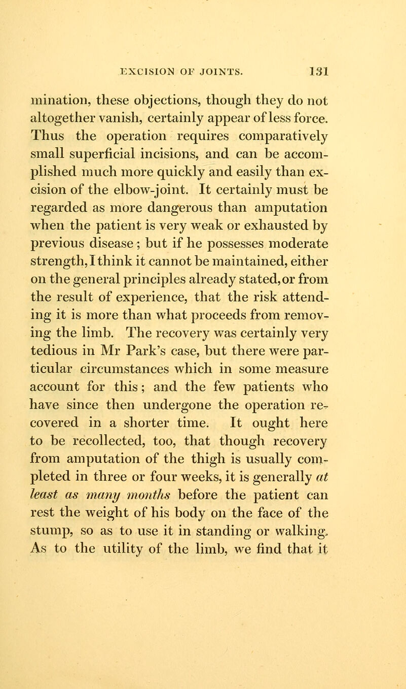 mination, these objections, though they do not altogether vanish, certainly appear of less force. Thus the operation requires comparatively small superficial incisions, and can be accom- plished much more quickly and easily than ex- cision of the elbow-joint. It certainly must be regarded as more dangerous than amputation vs^hen the patient is very weak or exhausted by previous disease ; but if he possesses moderate strength, I think it cannot be maintained, either on the general principles already stated, or from the result of experience, that the risk attend- ing it is more than what proceeds from remov- ing the limb. The recovery was certainly very tedious in Mr Park's case, but there were par- ticular circumstances which in some measure account for this; and the few patients who have since then undergone the operation re^ covered in a shorter time. It ought here to be recollected, too, that though recovery from amputation of the thigh is usually com- pleted in three or four weeks, it is generally at least as unany months before the patient can rest the weight of his body on the face of the stump, so as to use it in standing or walking. As to the utility of the limb, we find that it