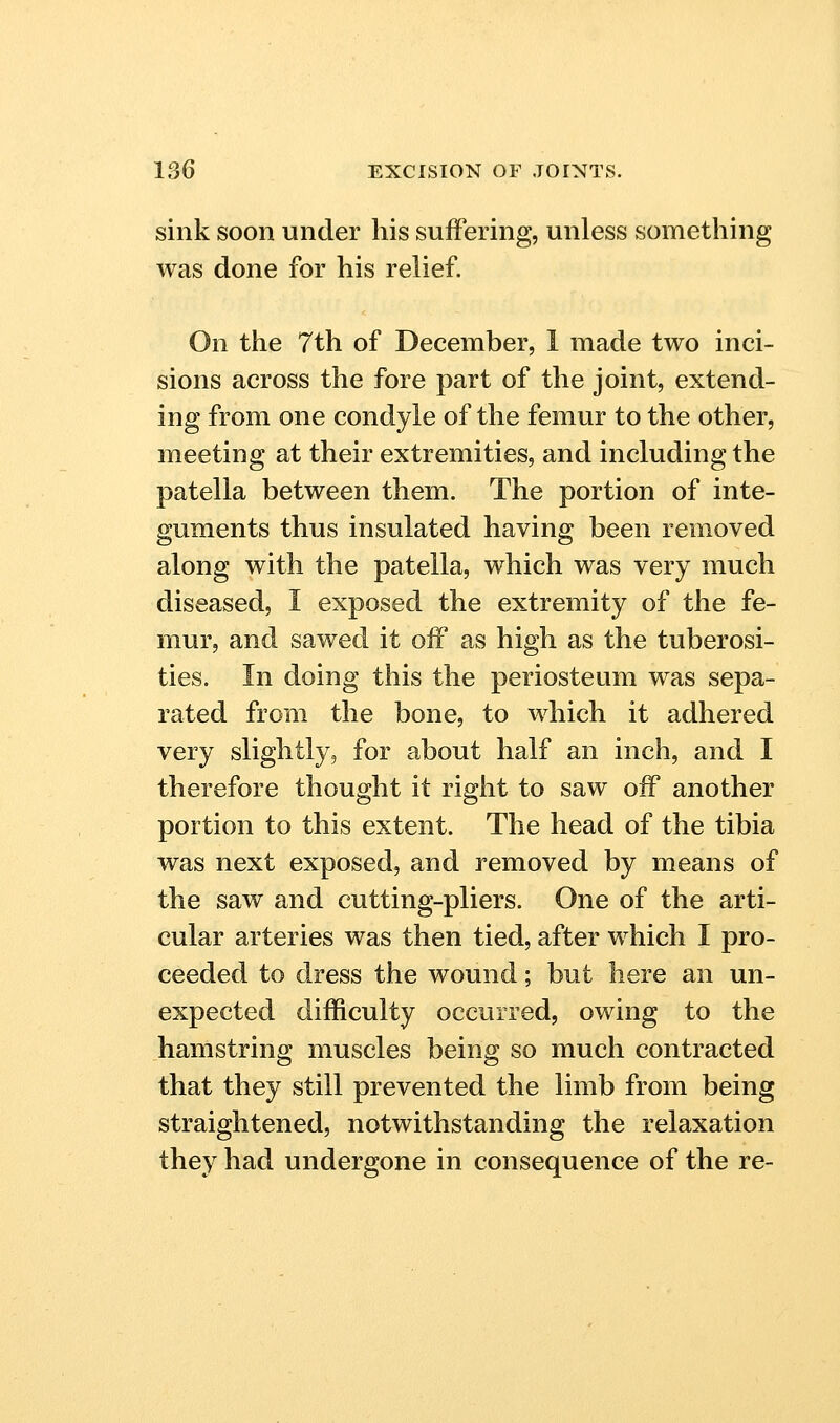 sink soon under his suffering, unless something was done for his relief. On the 7th of December, 1 made two inci- sions across the fore part of the joint, extend- ing from one condyle of the femur to the other, meeting at their extremities, and including the patella between them. The portion of inte- guments thus insulated having been removed along with the patella, which was very much diseased, I exposed the extremity of the fe- mur, and sawed it off as high as the tuberosi- ties. In doing this the periosteum was sepa- rated from the bone, to which it adhered very slightly, for about half an inch, and I therefore thought it right to saw off another portion to this extent. The head of the tibia was next exposed, and removed by means of the saw and cutting-pliers. One of the arti- cular arteries was then tied, after which I pro- ceeded to dress the wound; but here an un- expected difficulty occurred, owing to the hamstring muscles being so much contracted that they still prevented the limb from being straightened, notwithstanding the relaxation they had undergone in consequence of the re-