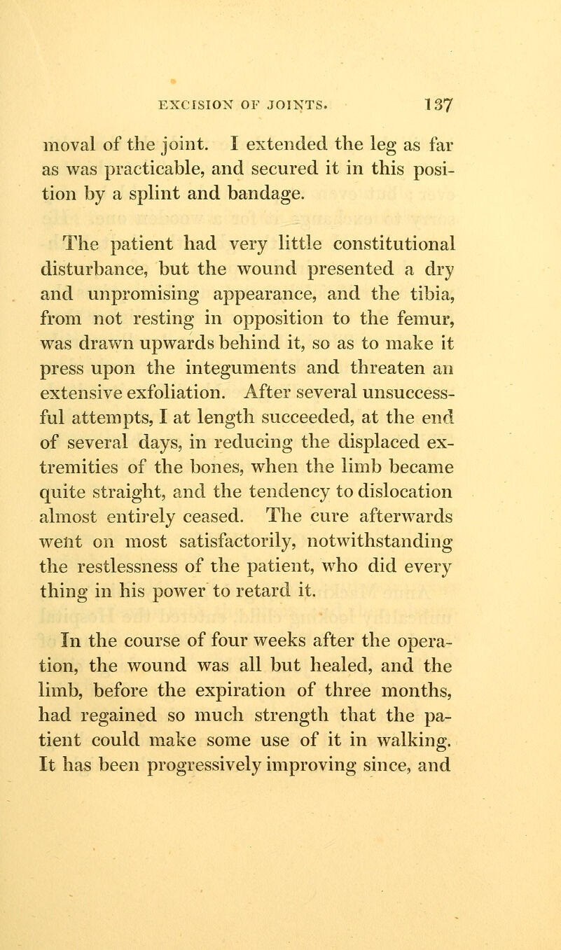 moval of the joint. I extended the leg as far as was practicable, and secured it in this posi- tion by a splint and bandage. The patient had very little constitutional disturbance, but the wound presented a dry and unpromising appearance, and the tibia, from not resting in opposition to the femur, was drawn upwards behind it, so as to make it press upon the integuments and threaten an extensive exfoliation. After several unsuccess- ful attempts, I at length succeeded, at the end of several days, in reducing the displaced ex- tremities of the bones, when the limb became quite straight, and the tendency to dislocation almost entirely ceased. The cure afterwards weiit on most satisfactorily, notwithstanding the restlessness of the patient, who did every thing in his power to retard it. In the course of four weeks after the opera- tion, the wound was all but healed, and the limb, before the expiration of three months, had regained so much strength that the pa- tient could make some use of it in walking. It has been progressively improving since, and