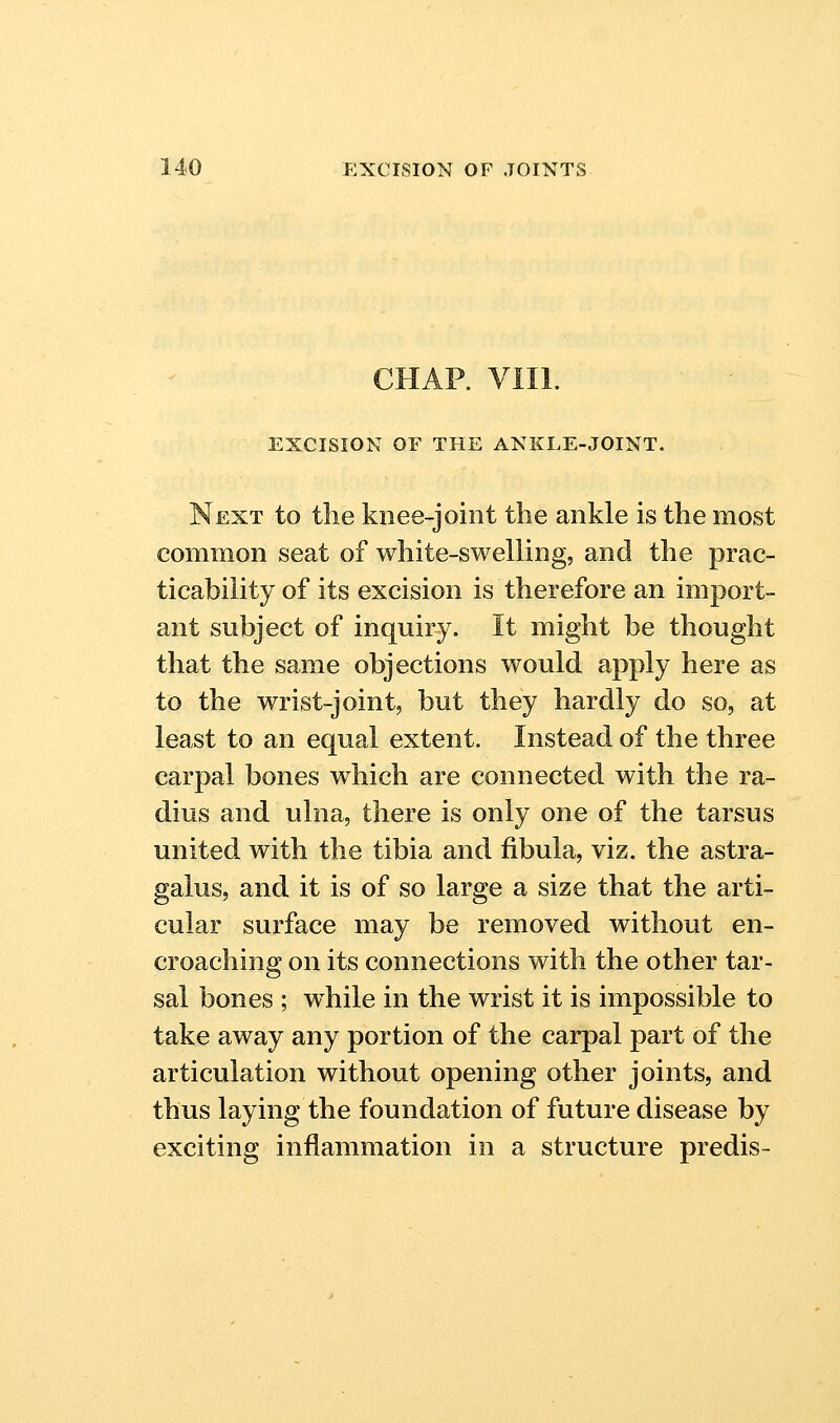 CHAR Vlll. EXCISION OF THE ANKLE-JOINT. Next to the knee-joint the ankle is the most common seat of white-swelling, and the prac- ticability of its excision is therefore an import- ant subject of inquiry. It might be thought that the same objections would apply here as to the wrist-joint, but they hardly do so, at least to an equal extent. Instead of the three carpal bones which are connected with the ra- dius and ulna, there is only one of the tarsus united with the tibia and fibula, viz. the astra- galus, and it is of so large a size that the arti- cular surface may be removed without en- croaching on its connections with the other tar- sal bones ; while in the wrist it is impossible to take away any portion of the carpal part of the articulation without opening other joints, and thus laying the foundation of future disease by exciting inflammation in a structure predis-