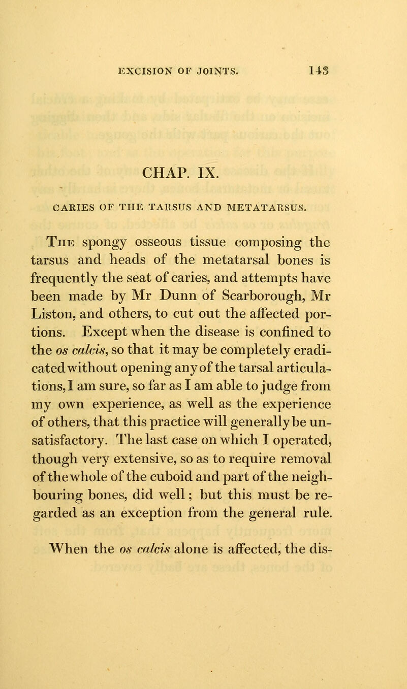 CHAP. IX. CARIES OF THE TARSUS AND METATARSUS. The spongy osseous tissue composing the tarsus and heads of the metatarsal bones is frequently the seat of caries, and attempts have been made by Mr Dunn of Scarborough, Mr Liston, and others, to cut out the aiFected por- tions. Except when the disease is confined to the OS calcis, so that it may be completely eradi- cated without opening any of the tarsal articula- tions,! am sure, so far as I am able to judge from my own experience, as well as the experience of others, that this practice will generally be un- satisfactory. The last case on which I operated, though very extensive, so as to require removal of the whole of the cuboid and part of the neigh- bouring bones, did well; but this must be re- garded as an exception from the general rule. When the os calcis alone is affected, the dis-