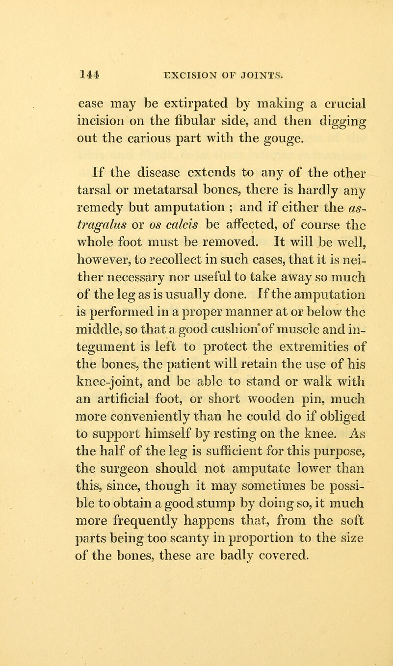 ease may be extirpated by making a crucial incision on the fibular side, and then digging out the carious part with the gouge. If the disease extends to any of the other tarsal or metatarsal bones, there is hardly any remedy but amputation ; and if either the as- tragalus or OS calcis be affected, of course the whole foot must be removed. It will be well, howeverj to recollect in such cases, that it is nei- ther necessary nor useful to take away so much of the leg as is usually done. If the amputation is performed in a proper manner at or below the middle, so that a good cushion of muscle and in- tegument is left to protect the extremities of the bones, the patient will retain the use of his knee-joint, and be able to stand or walk with an artificial foot, or short wooden pin, much more conveniently than he could do if obliged to support himself by resting on the knee. As the half of the leg is sufficient for this purpose, the surgeon should not amputate lower than this, since, though it may sometimes be possi- ble to obtain a good stump by doing so, it much more frequently happens that, from the soft parts being too scanty in proportion to the size of the bones, these are badly covered.