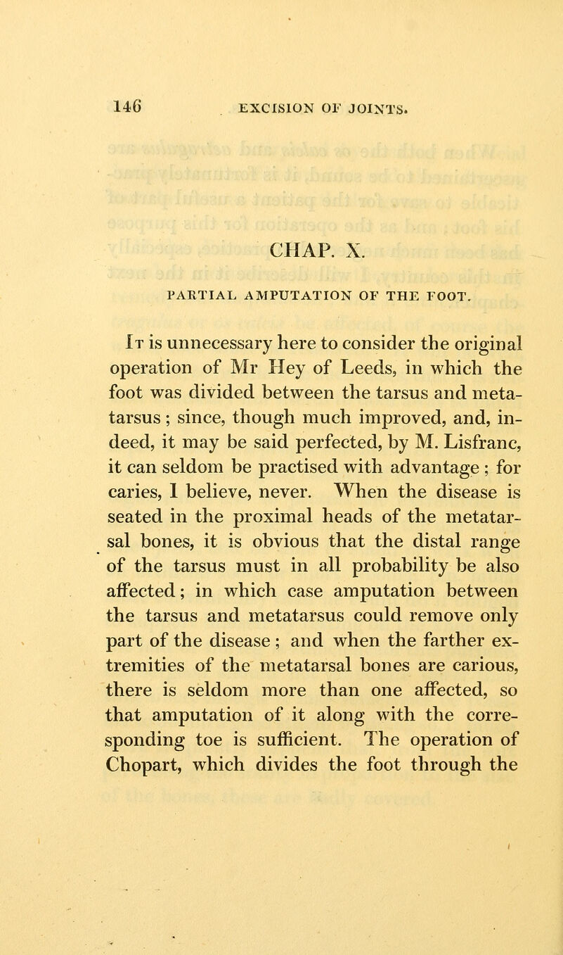 CHAP. X. PARTIAL AMPUTATION OF THE FOOT. It is unnecessary here to consider the original operation of Mr Hey of Leeds, in which the foot was divided between the tarsus and meta- tarsus ; since, though much improved, and, in- deed, it may be said perfected, by M. Lisfranc, it can seldom be practised with advantage ; for caries, 1 believe, never. When the disease is seated in the proximal heads of the metatar- sal bones, it is obvious that the distal range of the tarsus must in all probability be also affected; in which case amputation between the tarsus and metatarsus could remove only part of the disease ; and when the farther ex- tremities of the metatarsal bones are carious, there is seldom more than one affected, so that amputation of it along with the corre- sponding toe is sufficient. The operation of Chopart, which divides the foot through the