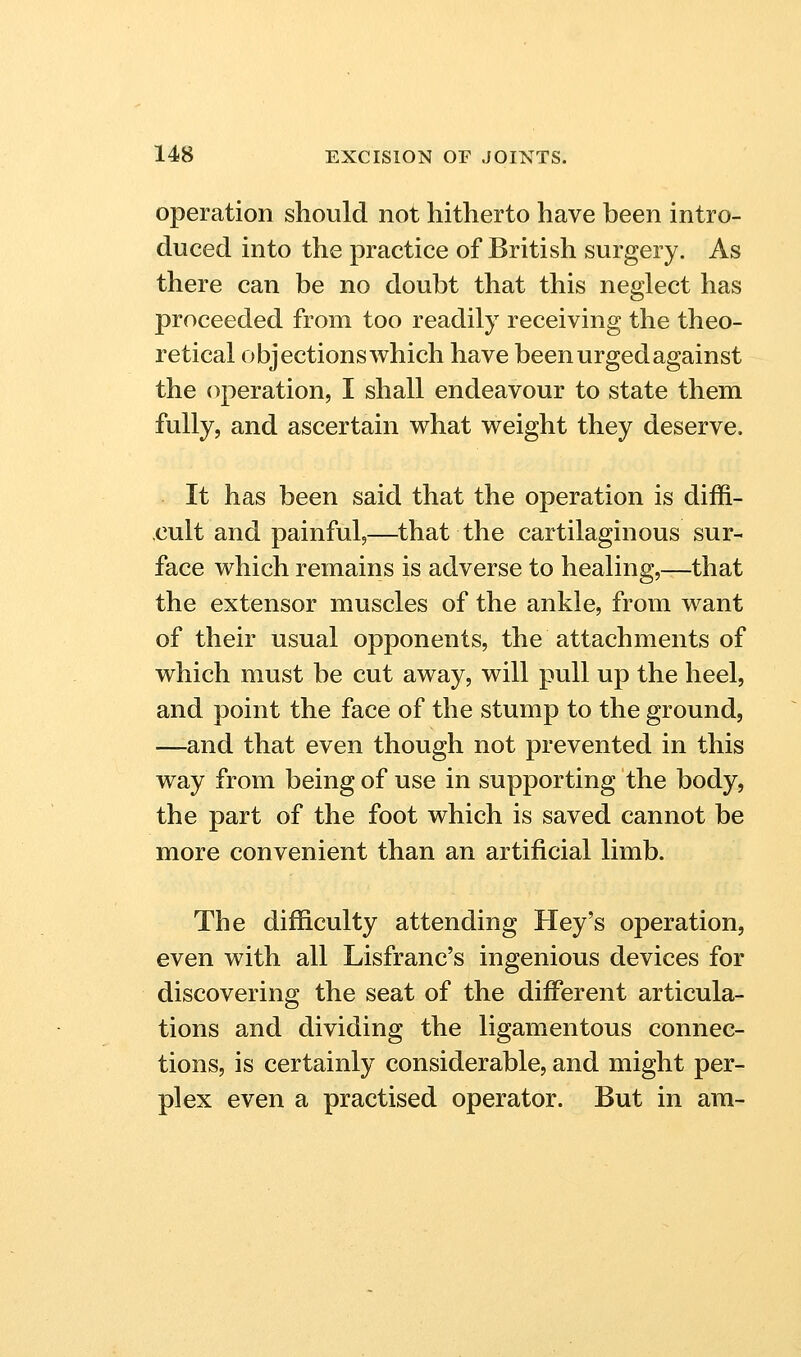 operation should not hitherto have been intro- duced into the practice of British surgery. As there can be no doubt that this neglect has proceeded from too readily receiving the theo- retical objections which have been urged against the (operation, I shall endeavour to state them fully, and ascertain what weight they deserve. It has been said that the operation is diffi- cult and painful,—that the cartilaginous sur- face which remains is adverse to healing,—that the extensor muscles of the ankle, from want of their usual opponents, the attachments of which must be cut away, will pull up the heel, and point the face of the stump to the ground, —and that even though not prevented in this way from being of use in supporting the body, the part of the foot which is saved cannot be more convenient than an artificial limb. The difficulty attending Hey's operation, even with all Lisfranc's ingenious devices for discovering the seat of the different articula- tions and dividing the ligamentous connec- tions, is certainly considerable, and might per- plex even a practised operator. But in am-