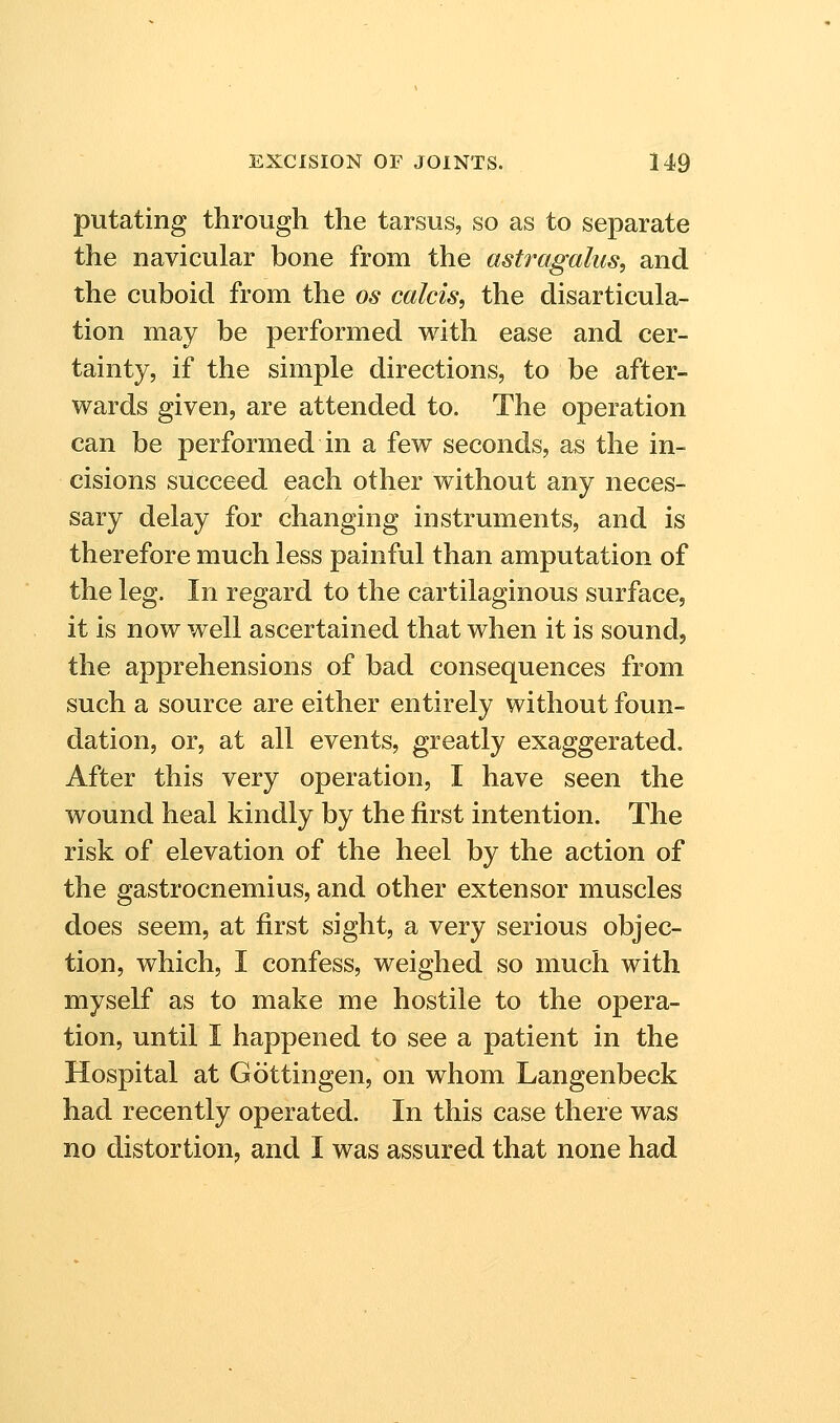 putating through the tarsus, so as to separate the navicular bone from the astragalus, and the cuboid from the os calcis, the disarticula- tion may be performed with ease and cer- tainty, if the simple directions, to be after- wards given, are attended to. The operation can be performed in a few seconds, as the in- cisions succeed each other without any neces- sary delay for changing instruments, and is therefore much less painful than amputation of the leg. In regard to the cartilaginous surface, it is now well ascertained that when it is sound, the apprehensions of bad consequences from such a source are either entirely without foun- dation, or, at all events, greatly exaggerated. After this very operation, I have seen the wound heal kindly by the first intention. The risk of elevation of the heel by the action of the gastrocnemius, and other extensor muscles does seem, at first sight, a very serious objec- tion, which, I confess, weighed so much with myself as to make me hostile to the opera- tion, until I happened to see a patient in the Hospital at Gottingen, on whom Langenbeck had recently operated. In this case there was no distortion, and I was assured that none had