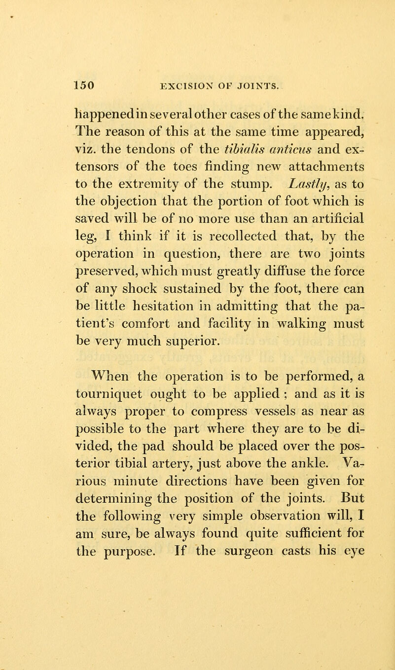 happened in several other cases of the same kind. The reason of this at the same time appeared, viz. the tendons of the tibialis anticus and ex- tensors of the toes finding new attachments to the extremity of the stump. Lastly, as to the objection that the portion of foot which is saved vs^ill be of no more use than an artificial leg, I think if it is recollected that, by the operation in question, there are two joints preserved, which must greatly diiFuse the force of any shock sustained by the foot, there can be little hesitation in admitting that the pa- tient's comfort and facility in walking must be very much superior. When the operation is to be performed, a tourniquet ought to be applied ; and as it is always proper to compress vessels as near as possible to the part where they are to be di- vided, the pad should be placed over the pos- terior tibial artery, just above the ankle. Va- rious minute directions have been given for determining the position of the joints. But the following very simple observation will, I am sure, be always found quite sufficient for the purpose. If the surgeon casts his eye