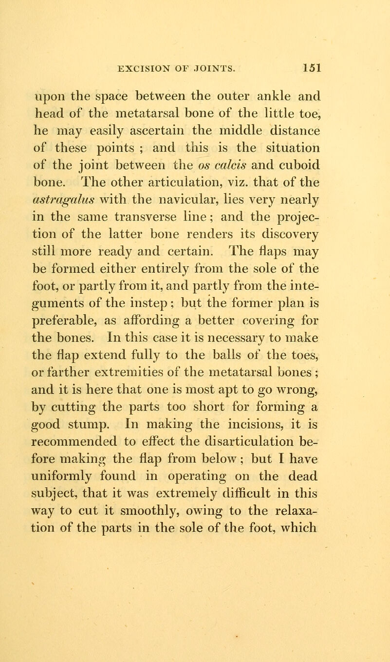 upon the space between the outer ankle and head of the metatarsal bone of the little toe, he may easily ascertain the middle distance of these points ; and this is the situation of the joint between the os calcis and cuboid bone. The other articulation, viz. that of the ast7'agalus with the navicular, lies very nearly in the same transverse line; and the projec- tion of the latter bone renders its discovery still more ready and certain. The flaps may be formed either entirely from the sole of the foot, or partly from it, and partly from the inte- guments of the instep ; but the former plan is preferable, as affording a better covering for the bones. In this case it is necessary to make the flap extend fully to the balls of the toes, or farther extremities of the metatarsal bones ; and it is here that one is most apt to go wrong, by cutting the parts too short for forming a good stump. In making the incisions, it is recommended to effect the disarticulation be- fore making the flap from below; but I have uniformly found in operating on the dead subject, that it was extremely difficult in this way to cut it smoothly, owing to the relaxa- tion of the parts in the sole of the foot, which