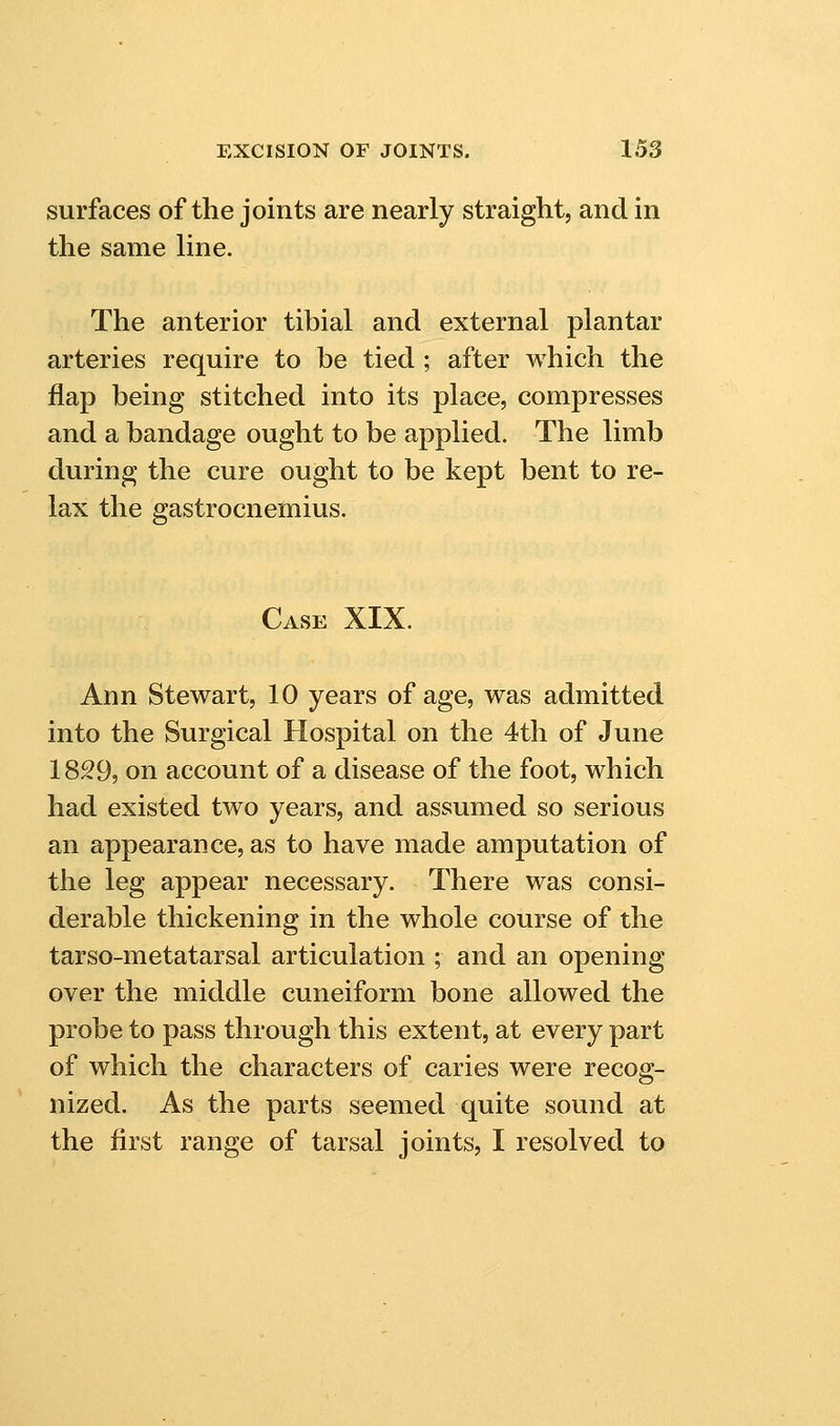 surfaces of the joints are nearly straight, and in the same line. The anterior tibial and external plantar arteries require to be tied ; after which the flap being stitched into its place, compresses and a bandage ought to be applied. The limb during the cure ought to be kept bent to re- lax the gastrocnemius. Case XIX. Ann Stewart, 10 years of age, was admitted into the Surgical Hospital on the 4th of June 1829, on account of a disease of the foot, which had existed two years, and assumed so serious an appearance, as to have made amputation of the leg appear necessary. There was consi- derable thickening in the whole course of the tar so-m eta tarsal articulation ; and an opening over the middle cuneiform bone allowed the probe to pass through this extent, at every part of which the characters of caries were recog- nized. As the parts seemed quite sound at the first range of tarsal joints, I resolved to