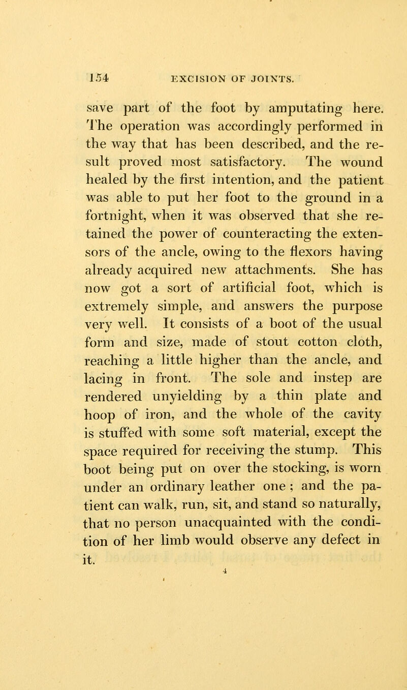 save part of the foot by amputating here. 'J'he operation was accordingly performed in the way that has been described, and the re- sult proved most satisfactory. The wound healed by the first intention, and the patient was able to put her foot to the ground in a fortnight, when it was observed that she re- tained the power of counteracting the exten- sors of the ancle, owing to the flexors having already acquired new attachments. She has now got a sort of artificial foot, which is extremely simple, and answers the purpose very well. It consists of a boot of the usual form and size, made of stout cotton cloth, reaching a little higher than the ancle, and lacing in front. The sole and instep are rendered unyielding by a thin plate and hoop of iron, and the whole of the cavity is stuffed with some soft material, except the space required for receiving the stump. This boot being put on over the stocking, is worn under an ordinary leather one ; and the pa- tient can walk, run, sit, and stand so naturally, that no person unacquainted with the condi- tion of her limb would observe any defect in it.