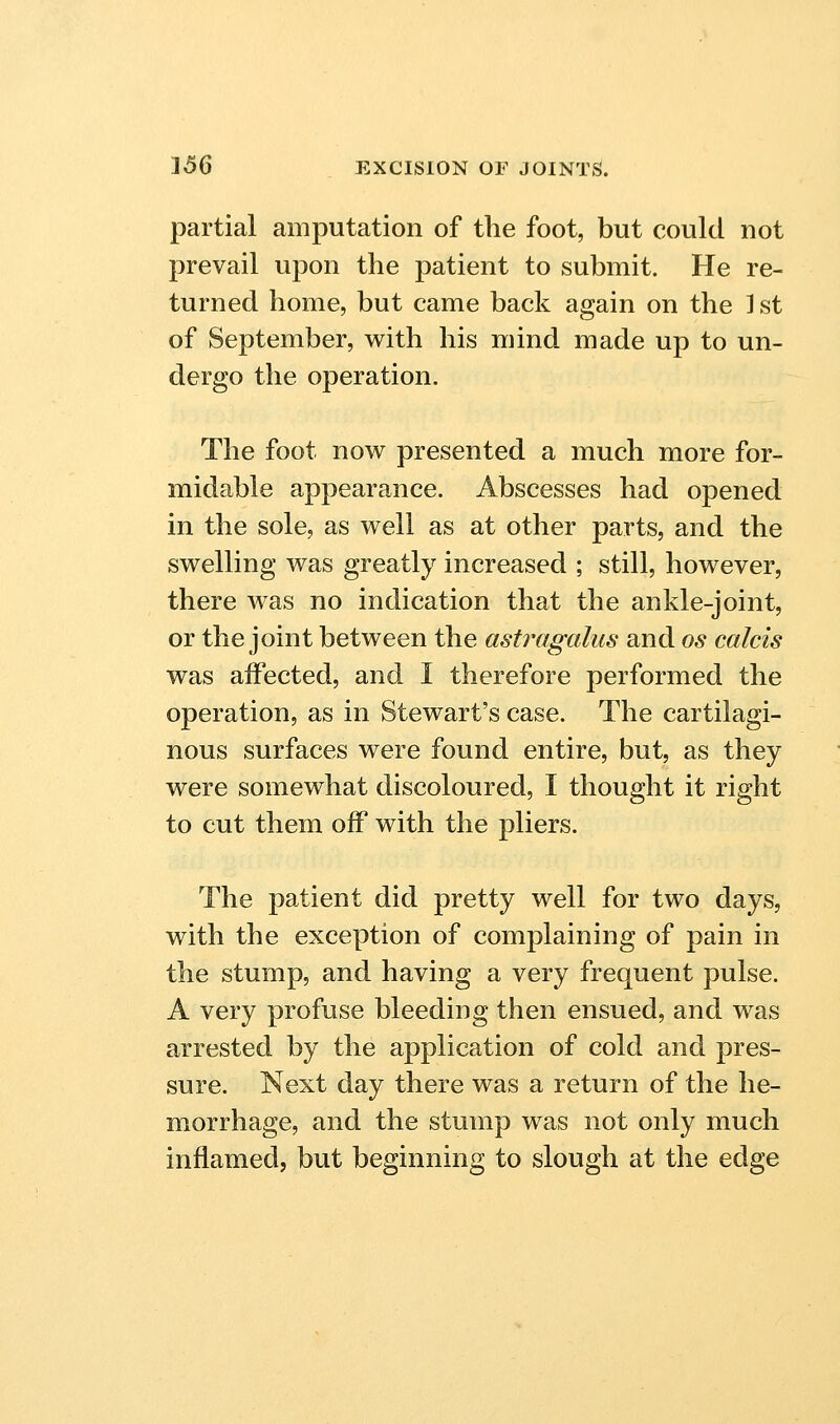 partial amputation of the foot, but could not prevail upon the patient to submit. He re- turned home, but came back again on the ] st of September, with his mind made up to un- dergo the operation. The foot now presented a much more for- midable appearance. Abscesses had opened in the sole, as well as at other parts, and the swelling was greatly increased ; still, however, there was no indication that the ankle-joint, or the joint between the astragalus and os calcis was affected, and I therefore performed the operation, as in Stewart's case. The cartilagi- nous surfaces were found entire, but, as they were somewhat discoloured, I thought it right to cut them off with the pliers. The patient did pretty well for two days, with the exception of complaining of pain in the stump, and having a very frequent pulse. A very profuse bleeding then ensued, and was arrested by the application of cold and pres- sure. Next day there was a return of the he- morrhage, and the stump was not only much inflamed, but beginning to slough at the edge