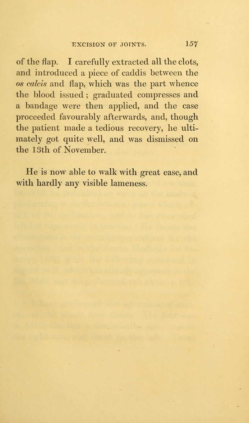 of the flap. I carefully extracted all the clots, and introduced a piece of caddis between the OS calcis and flap, which was the part whence the blood issued ; graduated compresses and a bandage were then applied, and the case proceeded favourably afterwards, and, though the patient made a tedious recovery, he ulti- mately got quite well, and was dismissed on the 13th of November. He is now able to walk with great ease, and with hardly any visible lameness.