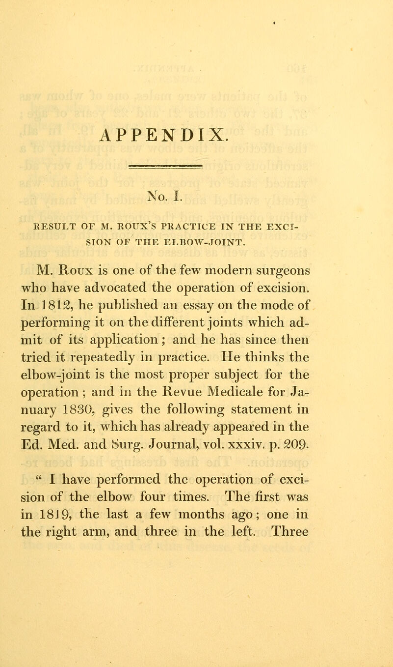 APPENDIX. No. I. RESULT OF M. ROUX'S PRACTICE IN THE EXCI- SION OF THE ELBOW-JOINT. M. Roux is one of the few modern surgeons who have advocated the operation of excision. In ] 812, he published an essay on the mode of performing it on the different joints which ad- mit of its application; and he has since then tried it repeatedly in practice. He thinks the elbow-joint is the most proper subject for the operation ; and in the Revue Medicale for Ja- nuary 1830, gives the following statement in regard to it, which has already appeared in the Ed. Med. and Surg. Journal, vol. xxxiv. p. 209.  I have performed the operation of exci- sion of the elbow four times. The first was in 18J9, the last a few months ago; one in the right arm, and three in the left. Three