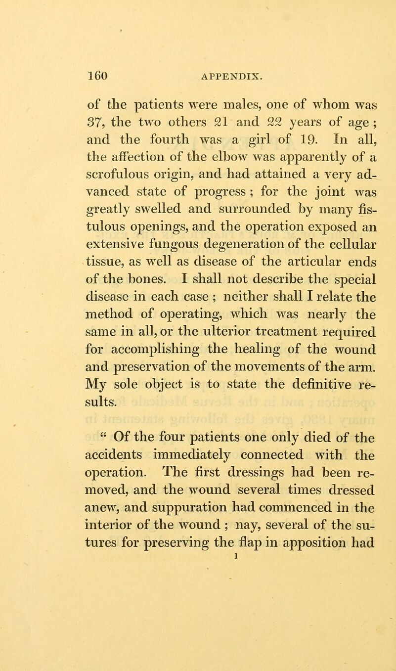 of the patients were males, one of whom was 37, the two others 21 and 22 years of age ; and the fourth was a girl of 19. In all, the affection of the elbow was apparently of a scrofulous origin, and had attained a very ad- vanced state of progress ; for the joint was greatly swelled and surrounded by many fis- tulous openings, and the operation exposed an extensive fungous degeneration of the cellular tissue, as well as disease of the articular ends of the bones. I shall not describe the special disease in each case ; neither shall I relate the method of operating, which was nearly the same in all, or the ulterior treatment required for accomplishing the healing of the wound and preservation of the movements of the arm. My sole object is to state the definitive re- sults.  Of the four patients one only died of the accidents immediately connected with the operation. The first dressings had been re- moved, and the wound several times dressed anew, and suppuration had commenced in the interior of the wound ; nay, several of the su- tures for preserving the flap in apposition had