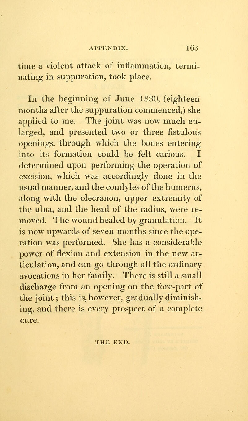 time a violent attack of inflammation, termi- nating in suppuration, took place. In the beginning of June 1830, (eighteen months after the suppuration commenced,) she applied to me. The joint was now much en- larged, and presented two or three fistulous openings, through which the bones entering into its formation could be felt carious. I determined upon performing the operation of excision, which was accordingly done in the usual manner, and the condyles of the humerus, along with the olecranon, upper extremity of the ulna, and the head of the radius, were re- moved. The wound healed by granulation. It is now upwards of seven months since the ope- ration was performed. She has a considerable power of flexion and extension in the new ar- ticulation, and can go through all the ordinary avocations in her family. There is still a small discharge from an opening on the fore-part of the joint; this is, however, gradually diminish- ing, and there is every prospect of a complete cure. THE END.