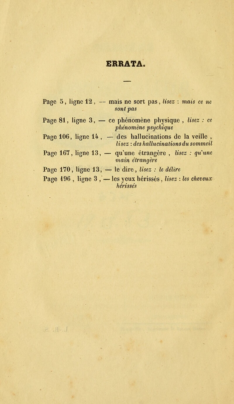 ERRATA. Page 5, ligne 12, — mais ne sort pas, Usez : mais ce m sont pas Page 81, ligne 3, — ce phénomène physique , lisez : ce phénomène psychique Page 106, ligne 14 , — des hallucinations de la veille , lisez : des hallucinations du sommeil Page 167, ligne 13, — qu'une étrangère , lisez : qu'une main étrangère Page 170, ligne 13, — le dire, lisez : le délire Page 196 , ligne 3 ,'— les yeux hérissés, lisez : les cheveux hérissés