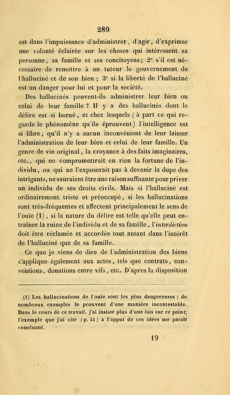 est dans Timpuissarice d'administrer, d'agir, d'exprimer une volonté éclairée sur les choses qui intéressent sa personne, sa famille et ses concitoyens ; 2° s'il est né- cessaire de remettre à un tuteur le gouvernement de l'halluciné et de son bien ; 3° si la liberté de l'halluciné est un danger pour lui et pour la société. Des hallucinés peuvent-ils administrer leur bien ou celui de leur famille ? Il y a des hallucinés dont le délire est si borné, et chez lesquels ( à part ce qui re- garde le phénomène qu'ils éprouvent) l'intelligence est si libre, qu'il n'y a aucun inconvénient de leur laisser l'administration de leur bien et celui de leur famille. Un genre de vie original, la croyance à des faits imaginaires, etc., qui ne compromettrait en rien la fortune de l'in- dividu, ou qui ne l'exposerait pas à devenir la dupe des intrigants, ne sauraient être une raison suffisante pour priver un individu de ses droits civils. Mais si l'halluciné est ordinairement triste et préoccupé, si les hallucinations sont très-fréquentes et affectent principalement le sens de l'ouïe (1), si la nature du délire est telle qu'elle peut en- traîner la ruine de l'individu et de sa famille , Vinterdiction doit être réclamée et accordée tout autant dans l'intérêt de l'halluciné que de sa famille. Ce que je viens de dire de l'administration des biens s'applique également aux actes, tels que contrats, con- ventions, donations entre vifs, etc. Dapres la disposition (1) Les hallucinations de l'ouïe sont les plus dangereuses : de nombreux exemples le prouvent d'une manière incontestable. Dans le cours de ce travail, j'ai insisté plus d'une fois sur ce point; l'exemple que j'ai cité ( p. 41 ) à l'appui de ces idées me parait concluant. 19